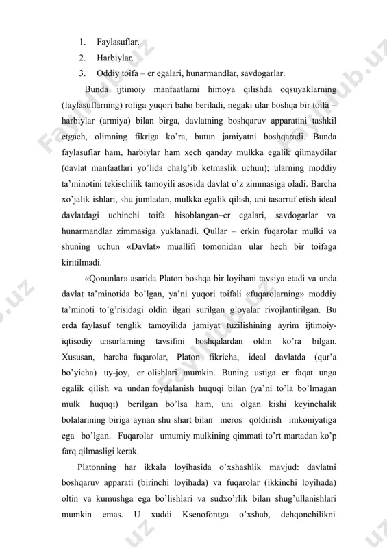 faatlari yo’lida chalg’ib ketmaslik uchun); ularning moddiy ta’minotini tekischilik tamoyili asosida davlat o’z zimmasiga oladi. barcha xo’jalik ishlari, shu jumladan, mulkka egalik qilish, uni tasarruf etish ideal davlatdagi uchinchi toifa hisoblangan–er egalari, savdogarlar va hunarmandlar zimmasiga yuklanadi. qullar – erkin fuqarolar mulki va shuning uchun «davlat» muallifi tomonidan ular hech bir toifaga kiritilmadi. «qonunlar» asarida platon boshqa bir loyihani tavsiya etadi va unda davlat ta’minotida bo’lgan, ya’ni yuqori toifali «fuqarolarning» moddiy ta’minoti to’g’risidagi oldin ilgari surilgan g’oyalar rivojlantirilgan. bu erda faylasuf tenglik tamoyilida jamiyat tuzilishining ayrim ijtimoiy- iqtisodiy unsurlarning tavsifini boshqalardan oldin ko’ra bilgan. xususan, barcha fuqarolar, platon fikricha, ideal davlatda (qur’a bo’yicha) uy-joy, er olishlari mumkin. buning ustiga er faqat unga egalik qilish va undan foydalanish huquqi bilan (ya’ni to’la bo’lmagan mulk huquqi) berilgan bo’lsa ham, uni olgan kishi keyinchalik bolalarining biriga aynan shu shart bilan meros qoldirish imkoniyatiga ega bo’lgan. fuqarolar umumiy mulkining qimmati to’rt martadan ko’p farq …