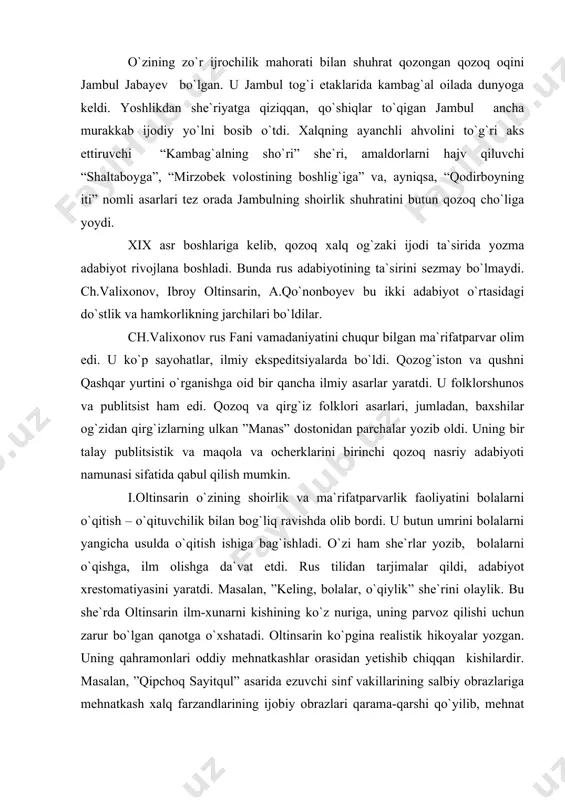 yozib, bolalarni o`qishga, ilm olishga da`vat etdi. rus tilidan tarjimalar qildi, adabiyot xrestomatiyasini yaratdi. masalan, ”keling, bolalar, o`qiylik” she`rini olaylik. bu she`rda oltinsarin ilm-xunarni kishining ko`z nuriga, uning parvoz qilishi uchun zarur bo`lgan qanotga o`xshatadi. oltinsarin ko`pgina realistik hikoyalar yozgan. uning qahramonlari oddiy mehnatkashlar orasidan yetishib chiqqan kishilardir. masalan, ”qipchoq sayitqul” asarida ezuvchi sinf vakillarining salbiy obrazlariga mehnatkash xalq farzandlarining ijobiy obrazlari qarama-qarshi qo`yilib, mehnat bilan suyagi qotgan kambag`al bolasining ishda ham, aql-farosatda ham boy bolasidan ustun ekanligi qayd qilinadi. qozoq mumtoz adabiyotining otasi abay qunonboyev o`z she`riy va nasriy ijodi hamda ma`rifatparvarlik faoliyati bilan demokratik tendensiyadagi qozoq adabiyoti taraqqiyotiga katta hissa qo`shdi. u boy xonadonda tug`ilib voyaga yetgan bo`lishiga qaramay, rus revolyutsion-demokratlari g`oyalari va qozoq xalq og`zaki ijodidagi ilg`or an`analar ta`siri ostida xalq manfaatini kuylovchi asarlar yaratgan shoir va ma`rifatparvar darajasiga ko`tarila oldi. abay she`riyatni xalq hayotiga yaqinlashtira oldi, o`z lirikasida ilg`or g`oyalarni tarannum etdi, xalq hayotining turli-tuman muhim …