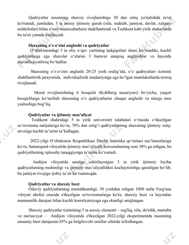 ida kollektivizm, g'arbiy evropa mamlakatlarida esa individualizm 100 yildan ortiq vaqt davomida asosiy qadriyatlar sifatida qaraladi. qadriyatlar insonning shaxsiy rivojlanishiga 30 dan ortiq yo'nalishda ta'sir ko'rsatadi, jumladan, 5 ta asosiy ijtimoiy guruh (oila, maktab, jamiyat, davlat, xalqaro tashkilotlar) bilan o'zaro munosabatlarni shakllantiradi va toshkent kabi yirik shaharlarda bu ta'sir yanada kuchayadi. shaxsning o'z-o'zini anglashi va qadriyatlar oʻzbekistondagi 5 ta oliy oʻquv yurtining tadqiqotlari shuni koʻrsatdiki, kuchli qadriyatlarga ega shaxslar oʻzlarini 3 baravar aniqroq anglaydilar va hayotda muvaffaqiyatliroq boʻladilar. shaxsning oʻz-oʻzini anglashi 20-25 yosh oraligʻida, oʻz qadriyatlari tizimini shakllantirish jarayonida, individualistik madaniyatga ega boʻlgan mamlakatlarda tezroq rivojlanadi. moral rivojlanishning 6 bosqichi (kohlberg nazariyasi) boʻyicha, yuqori bosqichlarga koʻtarilish shaxsning oʻz qadriyatlarini chuqur anglashi va ularga mos yashashiga bogʻliq. qadriyatlar va ijtimoiy mas'uliyat toshkent shahridagi 5 ta yirik universitet talabalari o‘rtasida o‘tkazilgan so‘rovnoma natijalariga ko‘ra, 70% dan ortig‘i qadriyatlarning shaxsning ijtimoiy xulq-atvoriga kuchli ta’sirini ta’kidlagan. 2022-yilgi o‘zbekiston respublikasi davlat statistika qo‘mitasi ma’lumotlariga ko‘ra, …
