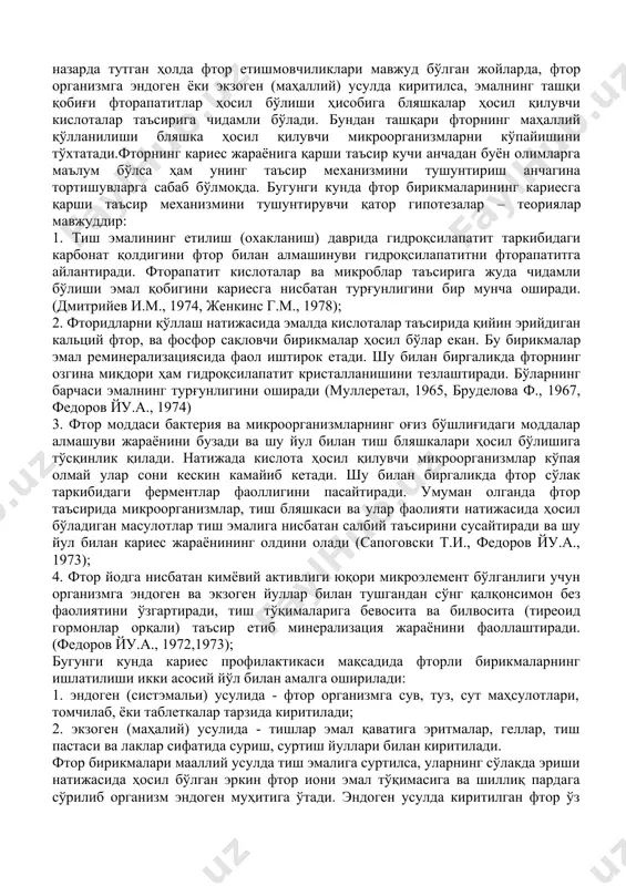 ва шу билан тиш караши асосини ҳосил қилувчи матрицаларнинг ҳосил бўлишини бузади. сўлак таркибида фторидларнинг кичик консентрацияси органик кислоталарни нейтраллаб, уларни ҳосил қилувчи ферментлар фаоллигини пасайтиради. соғлом эмал таркибига фтор элементини киритиш ниҳоятда мушкул. шунинг учун профилактика мақсадида кариесни эрта бошланиш жараёнида тишларни доимо ювиб турадиган сўлак таркибини фторидларнинг кичик консентрацияси билан бойитиб туриш мақсадга мувофиқдир. фторидларнинг организмга талаб даражасидан кўпроқ кириши салбий, токсик таъсир кўрсатади. фториднинг организмга кириш миқдорининг суткалик талабини қондириш учун кунига бир килограмм вазнга нисбатан 0.05-0.07 мг бўлиши мумкин. мабодо фторидлар қабули бир кунда организмда 0.1 мг/кг дан ошган тақдирда тишлар ва суяклар флюорози касаллиги содир бўлади. америка фанлар миллий академияси тавсиясига кўра бир кунда 1.5 мг дан-4 мг гача фторид қабул қилиниши организм учун меъёрий талаб ҳисобланади. фтор препаратлари билан заарланишнинг асосий белгилари бўлиб: кўнгил айниши, қўсиш, қоринда оғриқ пайдо бўлиши ҳисобланади. фторидларни кариес профилактикасидаги ўрни ва қўллаш усуллари. тиш қаттиқ тўқималарида айрим ҳолларда кечадиган …