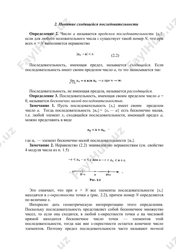акой номер n, что при всех п > n выполняется неравенство (2.2) последовательность, имеющая предел, называется сходящейся. если последовательность имеет своим пределом число а, то это записывается так: последовательность, не имеющая предела, называется расходящейся. определение 3. последовательность, имеющая своим пределом число а = 0, называется бесконечно малой последовательностью. замечание 1. пусть последовательность {хп} имеет своим пределом число а. тогда последовательность {αn}= {xn — a} есть бесконечно малая, т.е. любой элемент xп сходящейся последовательности, имеющей предел а, можно представить в виде где αn — элемент бесконечно малой последовательности {αn}. замечание 2. неравенство (2.2) эквивалентно неравенствам (см. свойство 4 модуля числа из п. 1.5) это означает, что при п > n все элементы последовательности {xn} находятся в ε-окрестности точки а (рис. 2.2), причем номер n определяется по величине ε. интересно дать геометрическую интерпретацию этого определения. поскольку последовательность представляет собой бесконечное множество чисел, то если она сходится, в любой ε-окрестности точки а на …