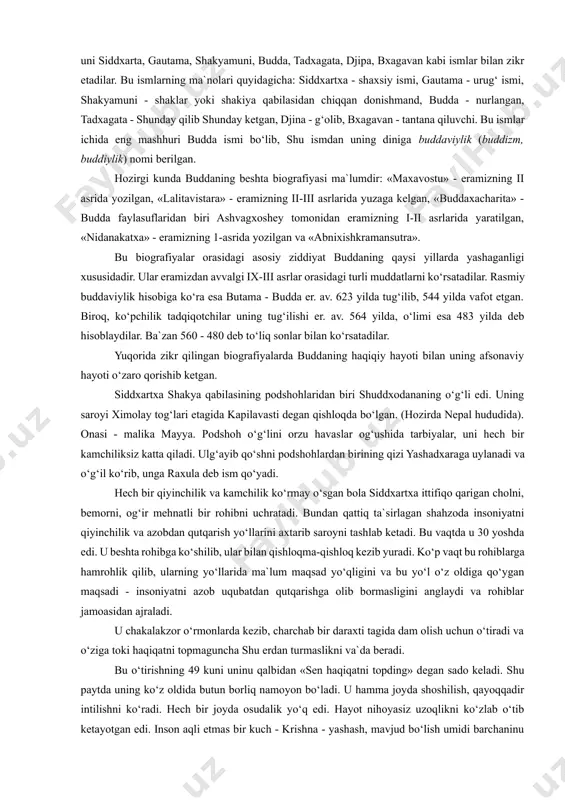 mlakatlaridagi buddaviylik ta`limotini o‘rganish u erdagi siyosiy-iqtisodiy, ma`naviy madaniyatini tushunishning asosiy omillaridan hisoblanadi. bu davlatlarda buddaviylik qoida va an`analari buddaviylikka e`tiqod qiluvchilar nazarida markaziy hukumat qonunlaridan ko‘ra ustun turadi. bu narsa zamirida buddaviylikning potentsial kuchi yotadi. buddaviylik asoschisining shaxsi. buddaviylik asoschisi haqiqiy tarixiy shaxsdir. bu ko‘plab buddaviylik bilan shug‘ullangan tadqiqotchi olimlar bizgacha etib kelgan manbalar asosida isbot qilganlar. buddaviylik asoschisi haqida xabar beruvchi folklor va badiiy adabiyotlar uni siddxarta, gautama, shakyamuni, budda, tadxagata, djipa, bxagavan kabi ismlar bilan zikr etadilar. bu ismlarning ma`nolari quyidagicha: siddxartxa - shaxsiy ismi, gautama - urug‘ ismi, shakyamuni - shaklar yoki shakiya qabilasidan chiqqan donishmand, budda - nurlangan, tadxagata - shunday qilib shunday ketgan, djina - g‘olib, bxagavan - tantana qiluvchi. bu ismlar ichida eng mashhuri budda ismi bo‘lib, shu ismdan uning diniga buddaviylik (buddizm, buddiylik) nomi berilgan. hozirgi kunda buddaning beshta biografiyasi ma`lumdir: «maxavostu» - eramizning ii asrida yozilgan, «lalitavistara» - eramizning ii-iii asrlarida …