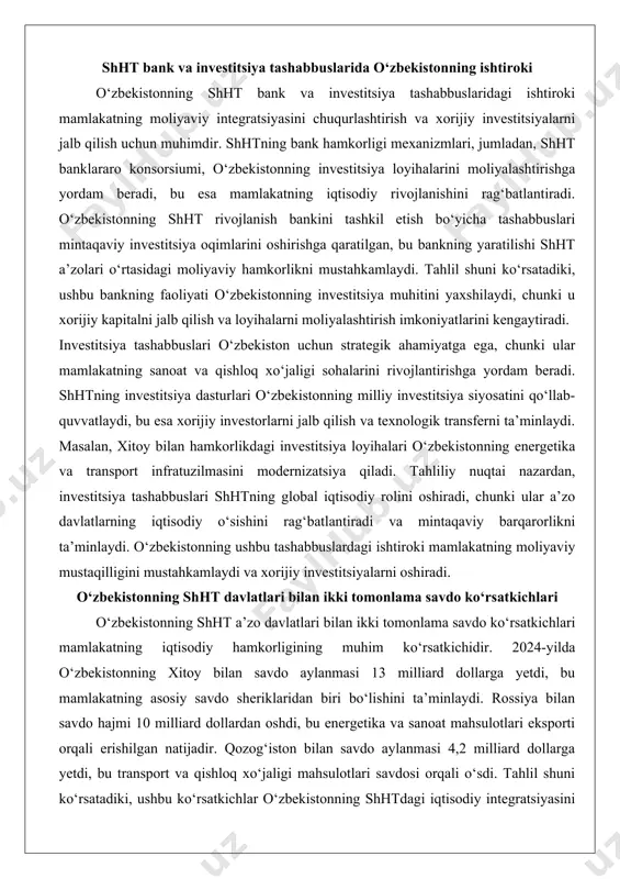 dam beradi. shhtning investitsiya dasturlari o‘zbekistonning milliy investitsiya siyosatini qo‘llab-quvvatlaydi, bu esa xorijiy investorlarni jalb qilish va texnologik transferni ta’minlaydi. masalan, xitoy bilan hamkorlikdagi investitsiya loyihalari o‘zbekistonning energetika va transport infratuzilmasini modernizatsiya qiladi. tahliliy nuqtai nazardan, investitsiya tashabbuslari shhtning global iqtisodiy rolini oshiradi, chunki ular a’zo davlatlarning iqtisodiy o‘sishini rag‘batlantiradi va mintaqaviy barqarorlikni ta’minlaydi. o‘zbekistonning ushbu tashabbuslardagi ishtiroki mamlakatning moliyaviy mustaqilligini mustahkamlaydi va xorijiy investitsiyalarni oshiradi. o‘zbekistonning shht davlatlari bilan ikki tomonlama savdo ko‘rsatkichlari o‘zbekistonning shht a’zo davlatlari bilan ikki tomonlama savdo ko‘rsatkichlari mamlakatning iqtisodiy hamkorligining muhim ko‘rsatkichidir. 2024-yilda o‘zbekistonning xitoy bilan savdo aylanmasi 13 milliard dollarga yetdi, bu mamlakatning asosiy savdo sheriklaridan biri bo‘lishini ta’minlaydi. rossiya bilan savdo hajmi 10 milliard dollardan oshdi, bu energetika va sanoat mahsulotlari eksporti orqali erishilgan natijadir. qozog‘iston bilan savdo aylanmasi 4,2 milliard dollarga yetdi, bu transport va qishloq xo‘jaligi mahsulotlari savdosi orqali o‘sdi. tahlil shuni ko‘rsatadiki, ushbu ko‘rsatkichlar o‘zbekistonning shhtdagi iqtisodiy integratsiyasini chuqurlashtiradi, …