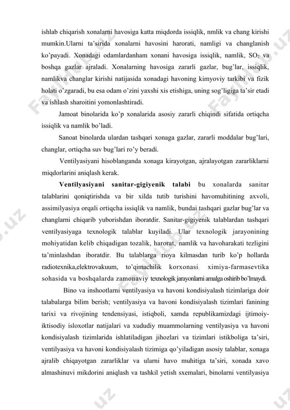 da asosiy zararli chiqindi sifatida ortiqcha issiqlik va namlik bo’ladi. sanoat binolarda ulardan tashqari xonaga gazlar, zararli moddalar bug’lari, changlar, ortiqcha suv bug’lari ro’y beradi. ventilyasiyani hisoblanganda xonaga kirayotgan, ajralayotgan zararliklarni miqdorlarini aniqlash kerak. ventilyasiyani sanitar-gigiyenik talabi bu xonalarda sanitar talablarini qoniqtirishda va bir xilda tutib turishini havomuhitining axvoli, assimilyasiya orqali ortiqcha issiqlik va namlik, bundai tashqari gazlar bug’lar va changlarni chiqarib yuborishdan iboratdir. sanitar-gigiyenik talablardan tashqari ventilyasiyaga texnologik talablar kuyiladi. ular texnologik jarayonining mohiyatidan kelib chiqadigan tozalik, harorat, namlik va havoharakati tezligini ta’minlashdan iboratdir. bu talablarga rioya kilmasdan turib ko’p hollarda radiotexnika,elektrovakuum, to’qimachilik korxonasi: ximiya-farmasevtika sohasida va boshqalarda zamonaviy texnologik jarayonlarni amalga oshirib bo’lmaydi. bino va inshootlarni ventilyasiya va havoni kondisiyalash tizimlariga doir talabalarga bilim berish; ventilyasiya va havoni kondisiyalash tizimlari fanining tarixi va rivojining tendensiyasi, istiqboli, xamda republikamizdagi ijtimoiy-iktisodiy isloxotlar natijalari va xududiy muammolarning ventilyasiya va havoni kondisiyalash tizimlarida ishlatiladigan jihozlari va tizimlari istikboliga ta’siri, ventilyasiya va havoni …