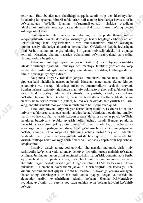 disar, qismlarga ajratadilar, analiz va sintez qiladilar, bo’laklarga ajratilganllarni yaxlit holga keltirib birlashtiradilar. kattalar tushuntirishiga ishonch hosil qilmasdan, ayni chog’da ullarni ob'ektni sindirib yoki buzib bo’lsa ham, ulaning ichki tuzilishi bilan tanishish ishtiyoqi, mayli kuchli bo’ladi. sfaa boisdan amaliy xarakterdagi muammollarni hal qilishda ko’pincha buzib, tuzatisb. yo’li bilan harakat qiladilar. ko’rgazmali-harakat tafakkuri bog’cha yoshiga yetgandan so’ng boialarda o’z qiymatini yo’qota boshlaydi. ko 'rgazmali-obrazli tqfakkur turi ham psixologik adabiyotlarda turlicha talqin qilinadi. "pslxologik lug’afda ta'riflanishicha u kolikret tafakkuning bevosita idrok qilinayotgan narsa va hodisalar haqida fikrlashdan iborat bolgan turi. prolessor e.g'oziev fikricha, bevosita idrok qilinayotgan predmetlar emas, balki faqat tasavvur qilinayotgaa narsa va hodisalar haqida fikrlashdan iborat tafakkur turi ko’rgazmali-obrazli tafakkur deb ataiadi. v.karimova tomonidan ko’rgazmali-obrazli tafakkur esa ko’rgan kechirgan oarealar va hodisalaning aniq obrazlari ko’z oldimizda gavdalangaa chog’da ulaning mohiyatini umumlashtirilib bilvosita aks ettirishimizdir, deb talqin qilinadi. tafakkuning mazkur ko’rinishi 4-7 yoshgacha bo’lgan bolalarda namoyon bo’iadi, bog’cha yoshidagi bolalarda ko’rgazmali-obrazli …