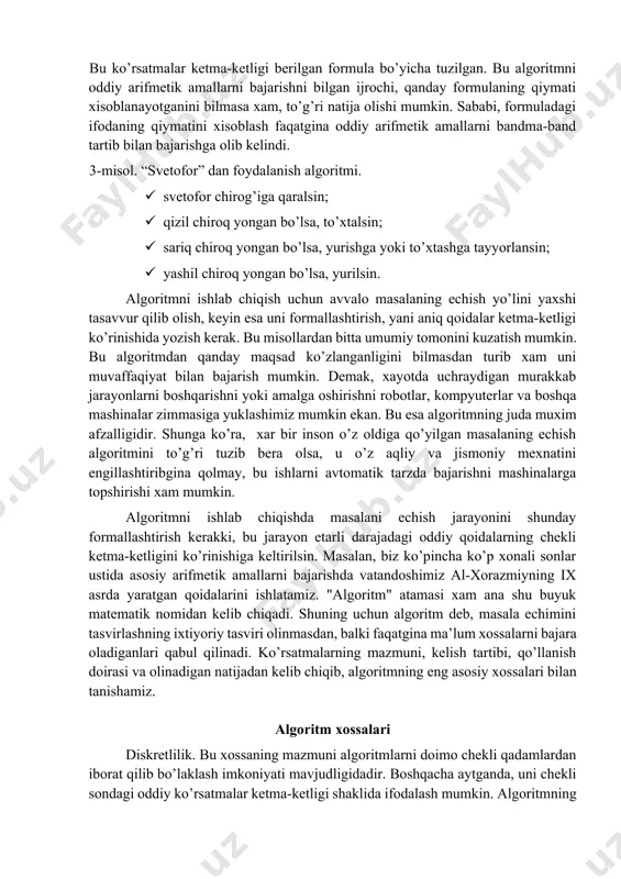 · r3 dan r4 ni ayirib, natija y ning qiymati deb xisoblansin. bu ko’rsatmalar ketma-ketligi berilgan formula bo’yicha tuzilgan. bu algoritmni oddiy arifmetik amallarni bajarishni bilgan ijrochi, qanday formulaning qiymati xisoblanayotganini bilmasa xam, to’g’ri natija olishi mumkin. sababi, formuladagi ifodaning qiymatini xisoblash faqatgina oddiy arifmetik amallarni bandma-band tartib bilan bajarishga olib kelindi. 3-misol. “svetofor” dan foydalanish algoritmi. · svetofor chirog’iga qaralsin; · qizil chiroq yongan bo’lsa, to’xtalsin; · sariq chiroq yongan bo’lsa, yurishga yoki to’xtashga tayyorlansin; · yashil chiroq yongan bo’lsa, yurilsin. algoritmni ishlab chiqish uchun avvalo masalaning echish yo’lini yaxshi tasavvur qilib olish, keyin esa uni formallashtirish, yani aniq qoidalar ketma-ketligi ko’rinishida yozish kerak. bu misollardan bitta umumiy tomonini kuzatish mumkin. bu algoritmdan qanday maqsad ko’zlanganligini bilmasdan turib xam uni muvaffaqiyat bilan bajarish mumkin. demak, xayotda uchraydigan murakkab jarayonlarni boshqarishni yoki amalga oshirishni robotlar, kompyuterlar va boshqa mashinalar zimmasiga yuklashimiz mumkin ekan. bu esa algoritmning juda muxim afzalligidir. shunga …