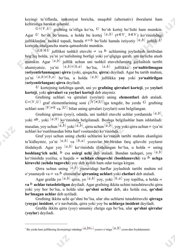 si o‘rniga, ba’zan, tugun yoki nuqta iborasi ham qo‘llaniladi. umuman olganda, hanuzgacha graflar nazariyasining ba’zi iboralari bo‘yicha umumiy kelishuv qaror topmagan. shuning uchun, bundan keyingi ta’riflarda, imkoniyat boricha, muqobil (alternativ) iboralarni ham keltirishga harakat qilamiz. grafning ta’rifiga ko‘ra, bo‘sh kortej bo‘lishi ham mumkin. agar bo‘sh bo‘lmasa, u holda bu kortej (, ) ko‘rinishdagi juftliklardan[footnoteref:7] tashkil topadi, bunda bo‘lishi hamda ixtiyoriy juftlik kortejda istalgancha marta qatnashishi mumkin. [7: bu yerda ham juftlikning (kortejning) odatdagi yozuvi o‘rniga yozuvdan foydalanamiz.] juftlikni tashkil etuvchi va uchlarning joylashish tartibidan bog‘liq holda, ya’ni yo‘nalishning borligi yoki yo‘qligiga qarab, uni turlicha atash mumkin. agar juftlik uchun uni tashkil etuvchilarning joylashish tartibi ahamiyatsiz, ya’ni bo‘lsa, juftlikka yo‘naltirilmagan (oriyentirlanmagan) qirra (yoki, qisqacha, qirra) deyiladi. agar bu tartib muhim, ya’ni bo‘lsa, u holda juftlikka yoy yoki yo‘naltirilgan (oriyentirlangan) qirra deyiladi. kortejning tarkibiga qarab, uni yo grafning qirralari korteji, yo yoylari korteji, yoki qirralari va yoylari korteji deb ataymiz. grafning uchlari …