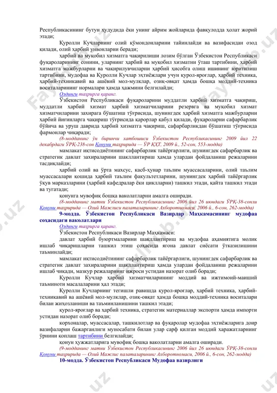 2.00 давлат бошқаруви ва фуқароларнинг ўзини ўзи бошқариш органларининг мудофаа соҳасидаги ваколатлари] 7-модда. қуролли кучларга раҳбарлик мудофаага ва қуролли кучларга раҳбарликни ўзбекистон республикаси президенти — қуролли кучлар олий бош қўмондони амалга оширади. уруш даврида ўзбекистон республикаси мудофаа вазири бир пайтнинг ўзида қуролли кучлар олий бош қўмондони ўринбосари ҳисобланади. қуролли кучларнинг кундалик фаолиятига раҳбарликни ўз бўйсунувида қуролли кучларнинг таркибига кирадиган ҳарбий тузилмалари бўлган вазирликлар, давлат қўмиталари ва идораларнинг раҳбарлари амалга оширадилар. қуролли кучлар олдига қўйилган вазифаларни бажариш юзасидан уларга тезкор раҳбарликни қуролли кучлар бирлашган штабининг бошлиғи амалга оширади. [окоз: 1.15.00.00.00 мудофаа / 15.02.00.00 мудофаани бошқариш / 15.02.02.00 давлат бошқаруви ва фуқароларнинг ўзини ўзи бошқариш органларининг мудофаа соҳасидаги ваколатлари] iii. давлат органларининг мудофаа соҳасидаги ваколатлари. фуқароларнинг ўзини ўзи бошқариш органлари, корхоналар, муассасалар, ташкилотлар ва фуқароларнинг мудофаани таъминлашдаги иштироки [окоз: 1.15.00.00.00 мудофаа / 15.02.00.00 мудофаани бошқариш / 15.02.01.00 президент – олий бош қўмондон] 8-модда. ўзбекистон республикаси президентининг мудофаа соҳасидаги ваколатлари олдинги таҳрирга қаранг. …