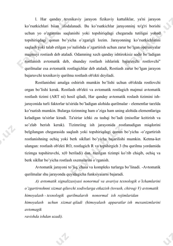 rilmalar shu jarayonda quyidagicha funksiyaiarni bajaradi. a) avtomatik signalizasiyasi nonormal va avariya texnologik o’lchamlarini o’zgartirnshnni xizmat qiluvchi xodiwlarga etkazish (tovush, chiroq) v) avtomatik himoyalash - texnologik qurilmalarsh nonormal ish rejimlaridan himoyalash uchun xizmat qiladi (himoyalash apparatlar ish mexanizmlarini avtomagik ravishda ishdan uzadi). s) blokirovkz qilish - ayrim mexanizmlar, qurilma va elemeatlam! o 'zam qo 'shish. o) avtomatik boshqarish-odamning ishtirokisiz texaik vositalar ob'ektlarini boshqarish yoki avtomatik sozlssh, rostlash, birorta texnologik o 'lchamlarni nazorat qilish. 2. har qanday avtomatika tizimi o’zaro boflangan alohida elementlardan iborat. avtomatika tizimini bir qis.mi avtomatika eiementi deb ataladi. sezgir elementlar - datchiklar, o’zgartkichlar, taqqoslash elementlari, kuchaytirisblar, ijroiya mexanizmlarining elementlari, rostlash ob'ektlari korrektlovchi elementlar va sozlash elementlaridan iborat. qo’shimcha ravishda komaoda apparatlar, himoya apparatlari va nazorat - o’lchash asboblari ishlatilishi mumkin. 3. rostlanuvchi miqdorning barqaror qiymatidan og'isiiini o’ichaydigan har qanday avtomatik rostlash tizimida ulchash organi bo’ladi. o’lchash organi opshshning faqat qiymati va ishorasigina o’lchab qolmay, balki shu og'ishmbg …