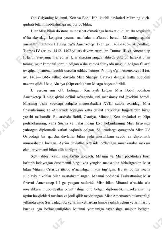 yuborgan diplomatik xatlari saqlanib qolgan. shu xatlarga qaraganda misr old osiyodagi bir qancha davlatlar bilan juda mustahkam savdo va diplomatik munosabatda bo'lgan. ayrim davlatlar o'rtasida bo'ladigan muzokaralar maxsus elchilar yordami bilan olib borilgan. xett istilosi xavfi aniq bo'lib qolgach, mitanni va misr podsholari bosh ko'tarib kelayotgan dushmanni birgalikda yengish maqsadida birlashganlar. misr bilan mitanni o'rtasida ittifoq o'rnatishga imkon tug'ilgan. bu ittifoq bir necha sulolaviy nikohlar bilan mustahkamlangan. mitanni podshosi tushrattaning misr fir'avni amenxotep iii ga yozgan xatlarida misr bilan mitanni o'rtasida o'ta mustahkam munosabatlar o'rnatilishiga olib kelgan diplomatik muzokaralarning ayrim bosqichlari ravshan va jonli qilib tasvirlangan. misr amenxotep hukmronligi yillarida uzoq suriyadagi o'z yerlarini xettlardan himoya qilish uchun yetarli harbiy kuchga ega bo'lmaganligidan mitanni yordamiga tayanishga majbur bo'lgan. amenxotep iii (er.av.1424-1388-yillar) zamonida ahvol yanada yomonlashgan. bu vaqtda misr suriyadagi mulklarini himoya qilish uchun yetarli harbiy kuchga ega bo'lmadi. suriya shaharlari zaiflashib qolgan misrni zulmidan qutilish uchun ittifoq uzdilar. bu ittifoqni …