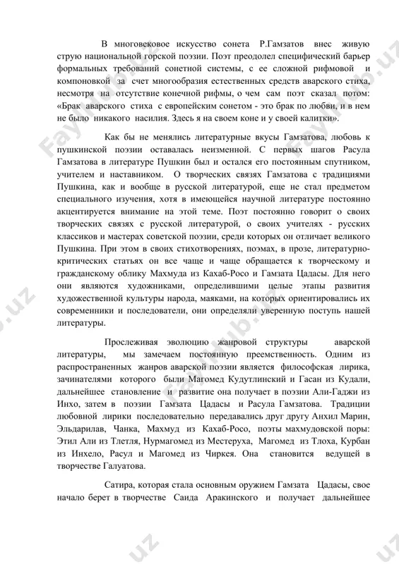 чив женщину, святость чувств. так же соответствует сложившимся принципом его поэзии, особенно его миниатюра и восьмистиший, характерная для сонеты краткость, метафоричность и своеобразие повествования с акцентом на глубину подтекста, обретающую философскую значимость, с завершающими строками, являющимися смысловым, ключом произведения. в многовековое искусство сонета р.гамзатов внес живую струю национальной горской поэзии. поэт преодолел специфический барьер формальных требований сонетной системы, с ее сложной рифмовой и компоновкой за счет многообразия естественных средств аварского стиха, несмотря на отсутствие конечной рифмы, о чем сам поэт сказал потом: «брак аварского стиха с европейским сонетом - это брак по любви, и в нем не было никакого насилия. здесь я на своем коне и у своей калитки». как бы не менялись литературные вкусы гамзатова, любовь к пушкинской поэзии оставалась неизменной. с первых шагов расула гамзатова в литературе пушкин был и остался его постоянным спутником, учителем и наставником. о творческих связях гамзатова с традициями пушкина, как и вообще в …