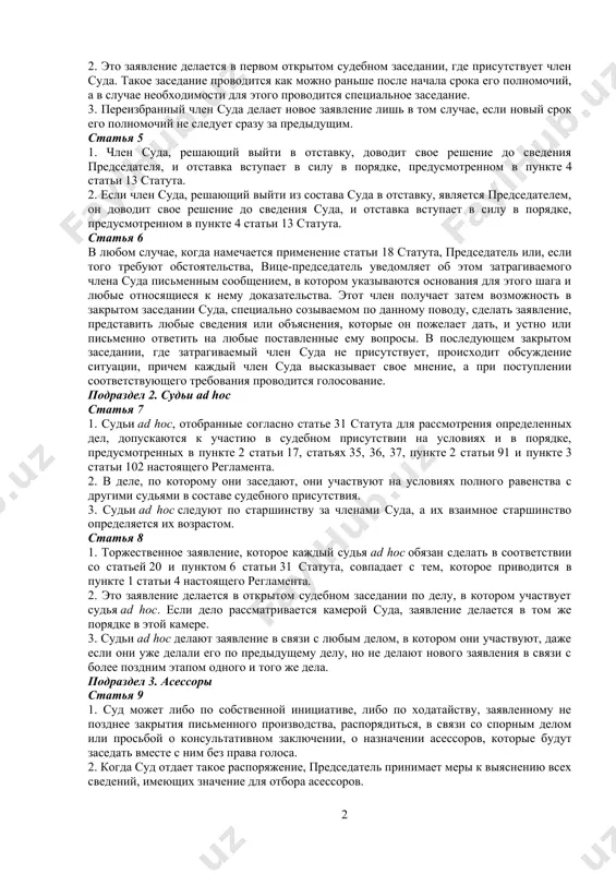 дует по старшинству сразу за председателем и вице-председателем, именуется в настоящем регламенте «старшим судьей». если этот член суда недееспособен, то старшим судьей считается дееспособный член суда, который следует по старшинству сразу за ним. статья 4 1. заявление, которое каждый член суда обязан сделать в соответствии со статьей 20 статута, звучит следующим образом: «торжественно заявляю, что буду выполнять свои обязанности и осуществлять свои полномочия в качестве судьи достойно, неукоснительно, беспристрастно и добросовестно». 2. это заявление делается в первом открытом судебном заседании, где присутствует член суда. такое заседание проводится как можно раньше после начала срока его полномочий, а в случае необходимости для этого проводится специальное заседание. 3. переизбранный член суда делает новое заявление лишь в том случае, если новый срок его полномочий не следует сразу за предыдущим. статья 5 1. член суда, решающий выйти в отставку, доводит свое решение до сведения председателя, и отставка вступает в силу в порядке, предусмотренном в пункте …