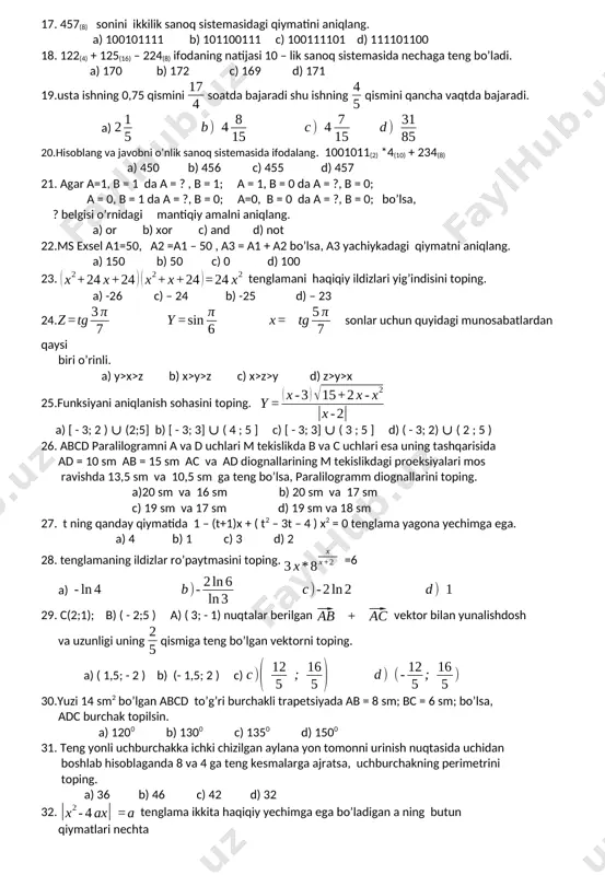 1100111 c) 100111101 d) 111101100 18. 122(4) + 125(16) – 224(8) ifodaning natijasi 10 – lik sanoq sistemasida nechaga teng bo’ladi. a) 170 b) 172 c) 169 d) 171 19.usta ishning 0,75 qismini soatda bajaradi shu ishning qismini qancha vaqtda bajaradi. a) 20.hisoblang va javobni o’nlik sanoq sistemasida ifodalang. 1001011(2) *4(10) + 234(8) a) 450 b) 456 c) 455 d) 457 21. agar a=1, b = 1 da a = ? , b = 1; a = 1, b = 0 da a = ?, b = 0; a = 0, b = 1 da a = ?, b = 0; a=0, b = 0 da a = ?, b = 0; bo’lsa, ? belgisi o’rnidagi mantiqiy amalni aniqlang. a) or b) xor c) and d) not 22.ms exsel a1=50, a2 =a1 – 50 , a3 = a1 + a2 bo’lsa, a3 yachiykadagi qiymatni aniqlang. a) 150 b) 50 c) …