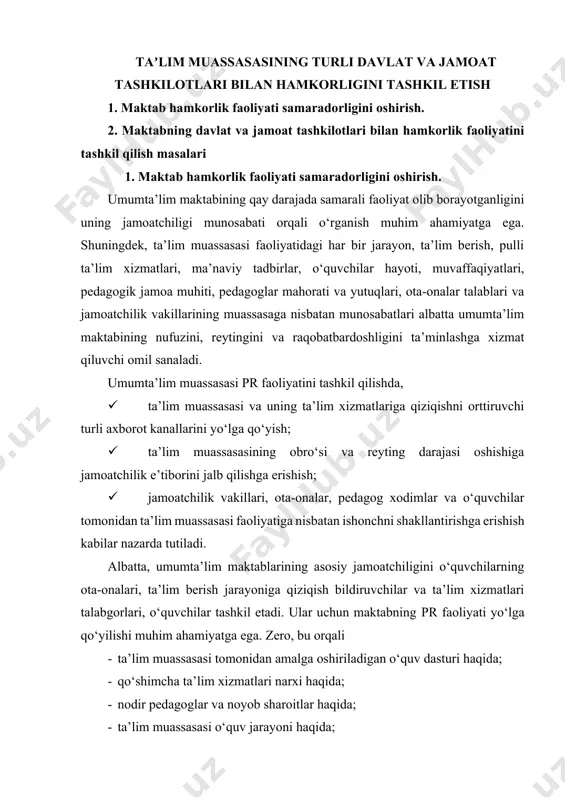 etadi. ular uchun maktabning pr faoliyati yo‘lga qo‘yilishi muhim ahamiyatga ega. zero, bu orqali · ta’lim muassasasi tomonidan amalga oshiriladigan o‘quv dasturi haqida; · qo‘shimcha ta’lim xizmatlari narxi haqida; · nodir pedagoglar va noyob sharoitlar haqida; · ta’lim muassasasi o‘quv jarayoni haqida; · muassasaning psixologik muhiti haqida; · pedagog va o‘quvchilarning yirik loyihalari va muvaffaqiyatlari kabi muassasa jamoatchiligini qiziqtirgan ko‘plab ma’lumotlar berib boriladi. masalaning dolzarbligi shundaki, umumta’lim maktablari imijini shakllantirishda muassasa pr faoliyatini yo‘lga qo‘yish bilan raqobatbardosh maktab, zamonaviy maktabning ko‘rinishini ishlab chiqish; maktab va uning jamoatchiligi bilan o‘zaro aloqalarini rivojlantirish orqali maktabning uzluksiz ta’lim tizimidagi asosiy roli va o‘rnini rivojlantirish nazarda tutiladi. yuqoridagi ma’lumotlardan kelib chiqib aytish mumkinki, pr, jamoatchilik bilan aloqalar barcha davlat (nodavlat) tashkilotlari kabi xalq ta’limi tizimida ham muhim va zaruriy mexanizmdir. aytish mumkinki umumiy o‘rta ta’lim maktablarida jamoatchilik bilan hamkorlik olib borishning mavjud mexanizmlarini takomillashtirish, hamkorlikdagi ishlarni olib borishda ta’lim tashkilotlariga nisbatan yuzaga kelayotgan talablar, …