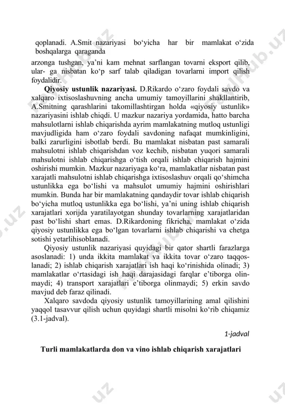 i shart emas, balki ularning ba’zilarini ustunlikka ega bo‘lganmamlakatdan sotib olish samarali hisoblanadi. uni sotib olish mehnat sarflari esa mazkur mamlakatning o‘zi uchun ustun hisoblangan sohadagi mehnat orqali qoplanadi. a.smit nazariyasi bo‘yicha har bir mamlakat o‘zida boshqalarga qaraganda arzonga tushgan, ya’ni kam mehnat sarflangan tovarni eksport qilib, ular- ga nisbatan ko‘p sarf talab qiladigan tovarlarni import qilish foydalidir. qiyosiy ustunlik nazariyasi. d.rikardo o‘zaro foydali savdo va xalqaro ixtisoslashuvning ancha umumiy tamoyillarini shakllantirib, a.smitning qarashlarini takomillashtirgan holda «qiyosiy ustunlik» nazariyasini ishlab chiqdi. u mazkur nazariya yordamida, hatto barcha mahsulotlarni ishlab chiqarishda ayrim mamlakatning mutloq ustunligi mavjudligida ham o‘zaro foydali savdoning nafaqat mumkinligini, balki zarurligini isbotlab berdi. bu mamlakat nisbatan past samarali mahsulotni ishlab chiqarishdan voz kechib, nisbatan yuqori samarali mahsulotni ishlab chiqarishga o‘tish orqali ishlab chiqarish hajmini oshirishi mumkin. mazkur nazariyaga ko‘ra, mamlakatlar nisbatan past xarajatli mahsulotni ishlab chiqarishga ixtisoslashuv orqali qo‘shimcha ustunlikka ega bo‘lishi va mahsulot umumiy hajmini oshirishlari mumkin. …