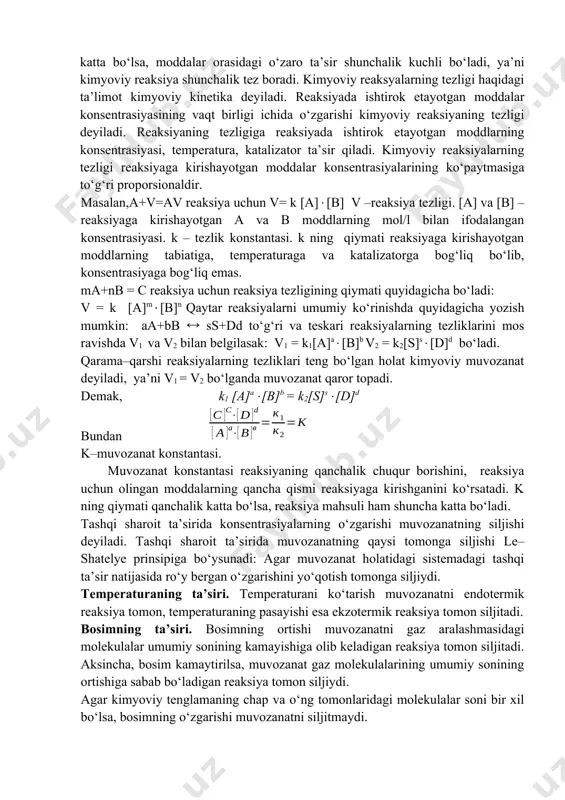 koeffitsienti γ=4 bo‘lsa, temperatura 100c dan 500 c ga ko‘tarilganda reaksiya tezligi qanchaga ortadi? demak, reaksiya tezligi 256 marta ortar ekan. fizikaviy yoki kimyoviy xossalari jihatdan o‘zaro farq qiladigan va bir-biridan chegara sirtlar bilan ajralgan ikki yoki bir necha qismlardan tuzilgan sistema geterogen (ko‘p jinsli) sistema deb ataladi. geterogen sistemaning boshqa qismlaridan chegara sirtlar bilan ajralgan va bir xil fizikaviy va kimyoviy xossalarga ega bo‘lgan gomogen qismi-faza deyiladi. demak, gomogen sistema bir fazadan, geterogen sistema esa bir necha fazadan iborat. reaksiya tezligiga kontsentratsiya ta’sir etishining sababi shundaki, reaksiyaga kirishuvchi moddalar orasida o‘zaro ta’sir hosil bo‘lishi uchun reaksiyaga kirishuvchi moddalarning zarrachalari bir-biri bilan to‘qnashishi kerak. lekin to‘qnashuvlarning hammasi ham kimyoviy reaksiyaga olib kelmaydi. vaqt birligi ichida yuz beradigan to‘qnashuvlarning soni o‘zaro to‘qnashayotgan zarrachalarning kontsentratsiyalariga to‘g‘ri proporsional bo‘ladi. bu son qanchalik katta bo‘lsa, moddalar orasidagi o‘zaro ta’sir shunchalik kuchli bo‘ladi, ya’ni kimyoviy reaksiya shunchalik tez boradi. kimyoviy reaksyalarning tezligi haqidagi ta’limot kimyoviy …