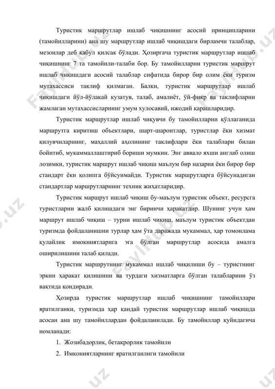 ни турлар ҳам ўта даражада мукаммал, ҳар томонлама қулайлик имокниятларига эга бўлган маршрутлар асосида амалга оширилишини талаб қилади. туристик маршрутнинг мукаммал ишлаб чиқилиши бу – туристнинг эркин ҳаракат қилишини ва турдаги хизматларга бўлган талабларини ўз вақтида қондиради. ҳозирда туристик маршрутлар ишлаб чиқишнинг тамойиллари яратилганки, туризмда ҳар қандай туристик маршрутлар ишлаб чиқишда асосан ана шу тамойиллардан фойдаланилади. бу тамойиллар қуйидагича номланади: 1. жозибадорлик, бетакрорлик тамойили 2. имкониятларнинг яратилганлиги тамойили 3. мазмундорлик тамойили 4. фаолиятлилик тамойили 5. кўп вариантлилик (кўп жиҳатлилик) тамойили 6. қулайлилик тамойили 7. ахборотланганлик тамойили туристик маршрутлар ишлаб чиқишдаги биринчи талаб қайд қилинган «тамойиллар» ни пухта билиш ва ўз ўрнида, талабига қараб қўллаш, ишлатиш ҳисобланади. туристик маршрутлар ишлаб чиқишдаги тамойиллар алоҳида-алоҳида ёки мажмуали ҳолда қўлланилиши мумкин. туристик маршрут ишлаб чиқишда жозибардорлик, бетакрорлик тамойили эътибор бериш лозимки, маълум бир туристик объектга, ресурсга туристик маршрут ишлаб чиқишда туроператорнинг биринчи навбатдаги асосий вазифаси айнан ана шу туристик объектнинг энг жозибадор, бетакрор жойини, …