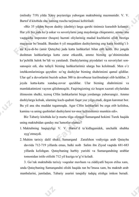 men o’z istehkomlarimizga qaytdim: so’ng dashiylar bizning shahrimizni qamal qildilar. ular qal`a devorlarini buzish uchun 300 ta devorbuzar kurilmalarpi olib keldilar, 3 joyda katta-katta xandaq-zovur qazidilar. ular bizning shahrimizni va mamlakatimizni vayron qilishmoqchi. faqiringizning siz hoqon xazrati oliylaridan iltimosim shulki, tezroq chin lashkarlarini bizga yordamga yuborsangiz. ammo dashiylarga kelsak, ularning kuch-qudrati faqat yuz yilga etadi, degan karomat bor. bu yil ana shu muddat tugamoqda. agar chin lashkarlari bu erga etib kelishsa, kamina va uning qushinlari dashiylarni tor-mor keltirishimiz mumkin edi». biz tabariy kitobida ko’p marta tilga olingan samarqand hokimi turek haqida uning maktubidan qanday ma`lumotlar olamiz? 1. maktubning haqiqiyligi v. v. bartol’d ta`kidlaganidek, unchalik shubha uyg’otmaydi. 2. muhim tarixiy dalil shuki, samarqand zarafshon vodiysiga arab qutayba davrida 712-719 yillarda emas, balki noib salim ibn ziyod vaqtida 681-683 yillarda kelishgan. qutaybaning harbiy yurishi va samarqandning arablar tomonidan istilo etilishi 712 yil kuziga to’g’ri keladi. 3. go’rak maktubida tarixiy voqealar mavhum va …
