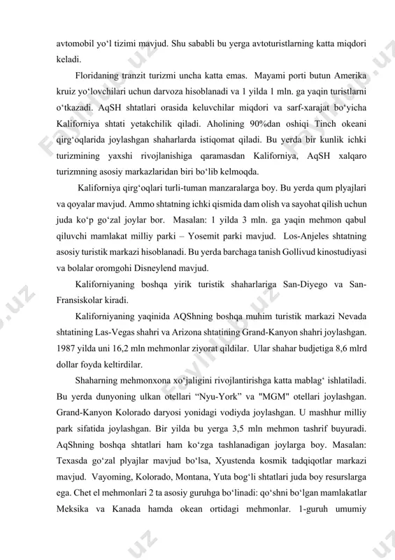 i ham ko‘zga tashlanadigan joylarga boy. masalan: texasda go‘zal plyajlar mavjud bo‘lsa, xyustenda kosmik tadqiqotlar markazi mavjud. vayoming, kolorado, montana, yuta bog‘li shtatlari juda boy resurslarga ega. chet el mehmonlari 2 ta asosiy guruhga bo‘linadi: qo‘shni bo‘lgan mamlakatlar meksika va kanada hamda okean ortidagi mehmonlar. 1-guruh umumiy keluvchilarning 62%ini tashkil qiladi. biroq nyu-york, gavaya orollari va kaliforniya ham ular uchun muhim turistik markaz bo‘lib kelmoqda. qitalararo mehmonlarning aksariyati aqshga yevropadan (47%) va osiyodan (31%) kelishadi. yevropadan tashrif buyuruvchi sayohatchilarning 1 yilda 2,49 mln. ga yaqinini britaniyaliklar, 3,3 mln. ga yaqinini esa yaponlar tashkil qiladi. yaponiyalik mehmonlarning 2/3 qismi ko‘proq tinch okeani orollari — gavaya yoki guamga boradilar. qitalararo mehmonlar mamlakat bo‘ylab sayohati vaqtida o‘rtacha hisobda 2 ta shtatda bo‘ladilar. san-fransiskoga yaqin joylashgan rayon — silikon vodiysi yuqori texnologiyalarni rivojlantirishning asosiy markazi hisoblanadi. shu sababli u ko‘proq yaponiyalik turistlarni jalb qiladi. chet el mehmonlarining kelishi quyidagicha: ularning asosiy qismi nyu-yorkka to‘g‘ri …