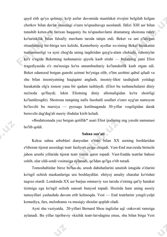 eliot ijodining eng yaxshi namunasi bo'lib qoldi. sahna san'ati keksa sahna arboblari dunyodan o'tishi bilan xx asrning boshlaridan e'tiboran tijorat asosidagi teatr faoliyati avjga chiqadi. vast-end mavzeida birinchi jahon urushi yillarida tijorat teatr tizimi qaror topadi. vast-endda teatrlar bahosi oshib, ular oldi-sotdi vositasiga aylanadi, qo'ldan qo'lga o'tib turadi. tomoshabinlar biroz bo'lsa-da, urush dahshatlarini unutish istagida o'zlarini ko'ngil ochish maskanlariga ura boshlaydilar. ehtiyoj amaliy charalar ko'rishni taqozo etardi: londonda xx asr burjua ommaviy xos tarzda o'zining qat'iy harakat tizimiga ega ko'ngil ochish sanoati bunyod topadi. hozirda ham uning asosiy tamoyillari yashashda davom etib kelmoqda. vest — end teatrlarini yengil-yelpi komediya, fars, melodrama va musiqiy shoular qoplab oladi. ayni shu vaziyatda, 20-yillari bernard shou inglizlar aql -zakovati ramziga aylanadi. bu yillar tajribaviy «kichik teatr-lar»dagina emas, shu bilan birga vest — end teatrlarida ham shou pyesalarining sahnaviy dovrug'i eng yuqori darajaga ko'tarilgan yillar bo'ldi. uning «parivash ioanna* (1942) asari «nyu» teatrida ingliz sahna …