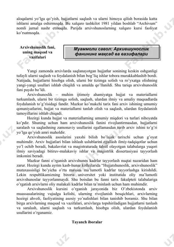 ’rsatmoqda. arxivshunoslik fani, uning maqsad va vazifalari yangi zamonda arxivlarda saqlanayotgan hujjatlar sonining keskin oshganligi tufayli ularni saqlash va foydalanish bilan bog’liq ishlar tobora murakkablashib bordi. natijada, hujjatlarni hisobga olish, ularni bir tizimga solish va ro’yxatga olishning yangi-yangi usullari ishlab chiqildi va amalda qo’llanildi. shu tariqa arxivshunoslik fani paydo bo’ldi. arxivshunoslik – muhim ijtimoiy ahamiyatga hujjat va materiallarni turkumlash, ularni bir tizimga solish, saqlash, ulardan ilmiy va amaliy maqsadlarda foydalanish to’g’risidagi fandir. mazkur ko’makchi tarix fani arxiv ishining umumiy qonuniyatlarini, hujjat va materiallarni tanlab olish va saqlash, ulardan foydalanish tamoyillarini ishlab chiqadi. hozirgi kunda hujjat va materiallarning umumiy miqdori va turlari nihoyatda ko’pdir. shuning uchun ham arxivshunoslik fanini rivojlantirmasdan, hujjatlarni saralash va saqlashning zamonaviy usullarini egallamasdan turib arxiv ishini to’g’ri yo’lga qo’yish amri maholdir. arxivshunoslik asoslarini yaxshi bilish bo’lajak tarixchi uchun g’oyat muhimdir. arxiv hujjatlari bilan ishlash uslublarini egallash ilmiy-tadqiqotlar uchun yo’l ochib beradi, bakalavriat va magistraturada tahsil olayotgan talabalarga …
