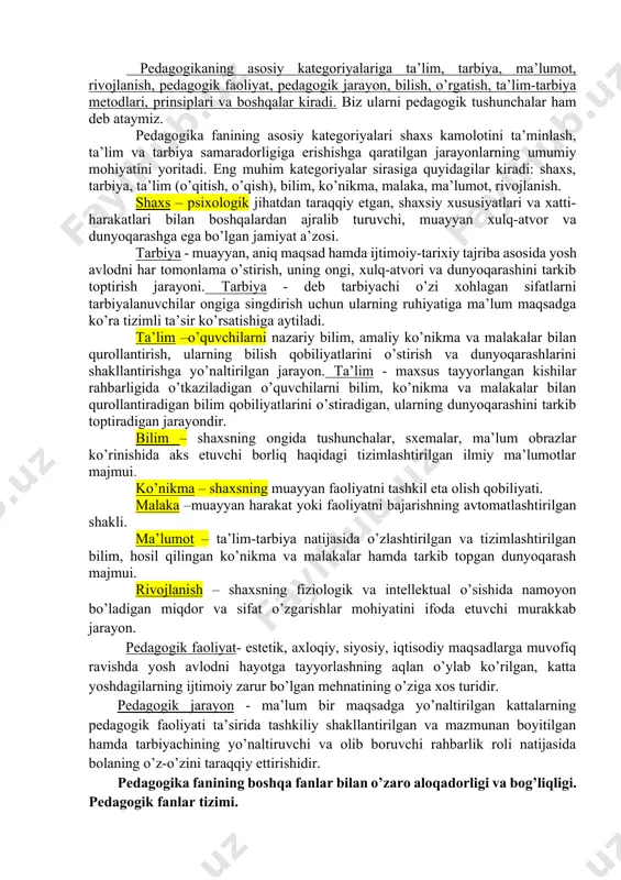 itlarini o’rganish. 8. o’qitish hamda tarbiyalash jarayonining samarali texnologiyalarini yaratish. 9. oila tarbiyasini muvaffaqiyatli tashkil etish yuzasidan ota-onalar uchun ilmiy-metodik tavsiyalarni ishlab chiqish. pedagogika fanining asosiy kategoriyalari. pedagogik jarayonlarni tadqiq qilishning ustuvor jihatlari. pedagogikaning asosiy kategoriyalariga ta’lim, tarbiya, ma’lumot, rivojlanish, pedagogik faoliyat, pedagogik jarayon, bilish, o’rgatish, ta’lim-tarbiya metodlari, prinsiplari va boshqalar kiradi. biz ularni pedagogik tushunchalar ham deb ataymiz. pedagogika fanining asosiy kategoriyalari shaxs kamolotini ta’minlash, ta’lim va tarbiya samaradorligiga erishishga qaratilgan jarayonlarning umumiy mohiyatini yoritadi. eng muhim kategoriyalar sirasiga quyidagilar kiradi: shaxs, tarbiya, ta’lim (o’qitish, o’qish), bilim, ko’nikma, malaka, ma’lumot, rivojlanish. shaxs – psixologik jihatdan taraqqiy etgan, shaxsiy xususiyatlari va xatti-harakatlari bilan boshqalardan ajralib turuvchi, muayyan xulq-atvor va dunyoqarashga ega bo’lgan jamiyat a’zosi. tarbiya - muayyan, aniq maqsad hamda ijtimoiy-tarixiy tajriba asosida yosh avlodni har tomonlama o’stirish, uning ongi, xulq-atvori va dunyoqarashini tarkib toptirish jarayoni. tarbiya - deb tarbiyachi o’zi xohlagan sifatlarni tarbiyalanuvchilar ongiga singdirish uchun ularning ruhiyatiga ma’lum …