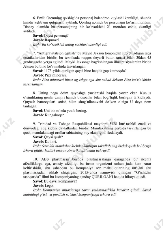 a bu personajni ko'rish mumkin. disney olamida bu personajning bir ko‘rsatkichi 21 metrdan oshiq ekanligi aytiladi. savol: qaysi personaj? javob: rapunzel. izoh: bu ko‘rsatkich uning sochlari uzunligi edi. 7. “antigravitatsion egilish” bu maykl jekson tomonidan ijro etiladigan raqs texnikalaridan biridir, bu texnikada raqqos deyarli butun tanasi bilan 30dan 45 gradusgacha yerga egiladi. maykl jeksonga bag‘ishlangan illustratsiyalardan birida jekson bu bino ko‘rinishida tasvirlangan. savol: 1173-yilda qurilgan qaysi bino haqida gap ketmoqda? javob: piza minorasi. izoh: piza minorasi biroz og’ishga ega shu sabab jekson piza ko’rinishida tasvirlangan. 8. uning nega doim quyoshga yuzlanishi haqida yozar ekan kun.uz o‘simlikning genlar zanjiri hamda biosoatlar bilan bog‘liqlik borligini ta’kidlaydi. quyosh batareyalari sotish bilan shug‘ullanuvchi do‘kon o‘ziga u deya nom tanlagan. savol: uni bir so‘zda yozib bering. javob: kungaboqar. 9. trinidad va tobago respublikasi maydoni 5128 km2 tashkil etadi va dunyodagi eng kichik davlatlardan biridir. mamlakatning gerbida tasvirlangan bu qush, mamlakatdagi orollar tabiatining boy ekanligini ifodalaydi. …