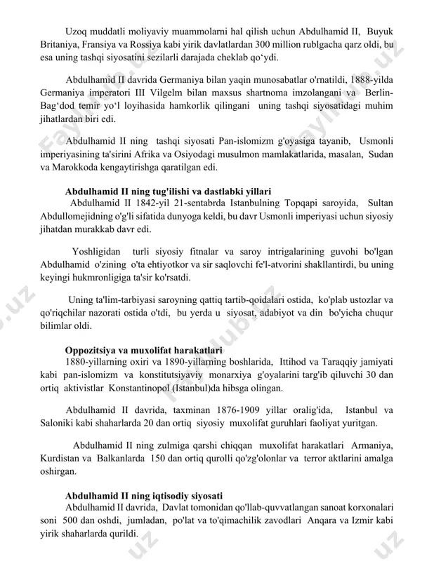 avlatlardan 300 million rublgacha qarz oldi, bu esa uning tashqi siyosatini sezilarli darajada cheklab qo‘ydi. abdulhamid ii davrida germaniya bilan yaqin munosabatlar o'rnatildi, 1888-yilda germaniya imperatori iii vilgelm bilan maxsus shartnoma imzolangani va berlin-bag‘dod temir yo‘l loyihasida hamkorlik qilingani uning tashqi siyosatidagi muhim jihatlardan biri edi. abdulhamid ii ning tashqi siyosati pan-islomizm g'oyasiga tayanib, usmonli imperiyasining ta'sirini afrika va osiyodagi musulmon mamlakatlarida, masalan, sudan va marokkoda kengaytirishga qaratilgan edi. abdulhamid ii ning tug'ilishi va dastlabki yillari abdulhamid ii 1842-yil 21-sentabrda istanbulning topqapi saroyida, sultan abdullomejidning o'g'li sifatida dunyoga keldi, bu davr usmonli imperiyasi uchun siyosiy jihatdan murakkab davr edi. yoshligidan turli siyosiy fitnalar va saroy intrigalarining guvohi bo'lgan abdulhamid o'zining o'ta ehtiyotkor va sir saqlovchi fe'l-atvorini shakllantirdi, bu uning keyingi hukmronligiga ta'sir ko'rsatdi. uning ta'lim-tarbiyasi saroyning qattiq tartib-qoidalari ostida, ko'plab ustozlar va qo'riqchilar nazorati ostida o'tdi, bu yerda u siyosat, adabiyot va din bo'yicha chuqur bilimlar oldi. oppozitsiya va muxolifat …