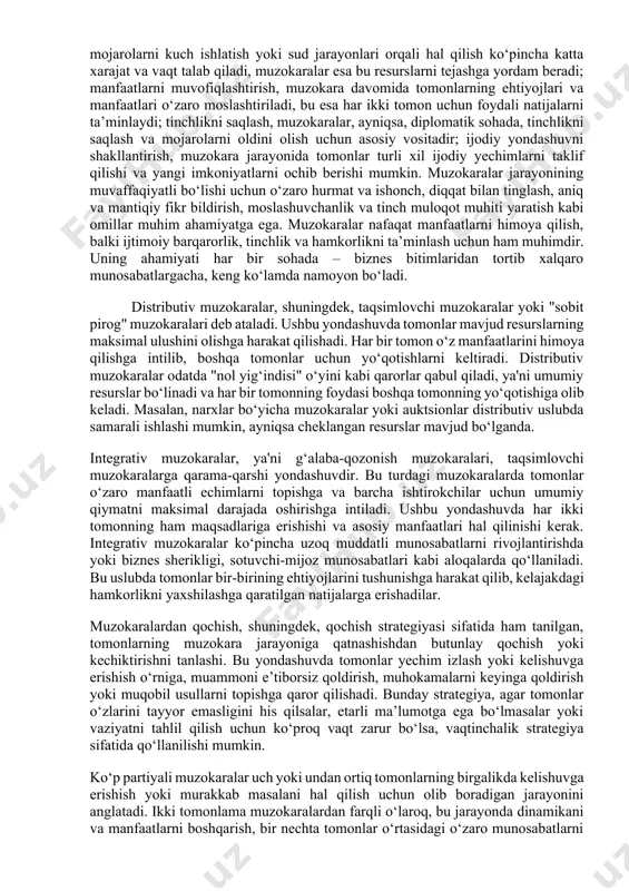 vaffaqiyatli bo‘lishi uchun o‘zaro hurmat va ishonch, diqqat bilan tinglash, aniq va mantiqiy fikr bildirish, moslashuvchanlik va tinch muloqot muhiti yaratish kabi omillar muhim ahamiyatga ega. muzokaralar nafaqat manfaatlarni himoya qilish, balki ijtimoiy barqarorlik, tinchlik va hamkorlikni ta’minlash uchun ham muhimdir. uning ahamiyati har bir sohada – biznes bitimlaridan tortib xalqaro munosabatlargacha, keng ko‘lamda namoyon bo‘ladi. distributiv muzokaralar, shuningdek, taqsimlovchi muzokaralar yoki "sobit pirog" muzokaralari deb ataladi. ushbu yondashuvda tomonlar mavjud resurslarning maksimal ulushini olishga harakat qilishadi. har bir tomon o‘z manfaatlarini himoya qilishga intilib, boshqa tomonlar uchun yo‘qotishlarni keltiradi. distributiv muzokaralar odatda "nol yig‘indisi" o‘yini kabi qarorlar qabul qiladi, ya'ni umumiy resurslar bo‘linadi va har bir tomonning foydasi boshqa tomonning yo‘qotishiga olib keladi. masalan, narxlar bo‘yicha muzokaralar yoki auktsionlar distributiv uslubda samarali ishlashi mumkin, ayniqsa cheklangan resurslar mavjud bo‘lganda. integrativ muzokaralar, ya'ni g‘alaba-qozonish muzokaralari, taqsimlovchi muzokaralarga qarama-qarshi yondashuvdir. bu turdagi muzokaralarda tomonlar o‘zaro manfaatli echimlarni topishga va barcha ishtirokchilar …