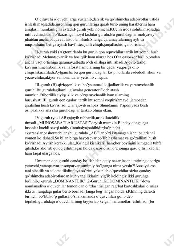 ilishadi.ajoyib tashqi ko’rinish,mehribonlik va nafosat hamularning bir qadar yuqoriga olib chiqishikuzatiladi.aytgancha bu qon guruhdagilar ko’p hollarda esdedodli shoir va yozuvchilar,aktyor va honandalar yetishib chiqadi. iii-guruh (b)-qiziqqonlik va bo’ysunmaslik,ijodkorlik va yaratuvchanlik guruhi.bu guruhdagilarni ,,g’oyalar generatori’’deb atash mumkin.etiborlilik,tiyiqsizlik va o’zgaruvchanlik ham ularning hususiyati.iii_guruh qon egalari tartib intizomni yoqtirishmaydi,jamoadan ajralishni hush ko’rishadi.ular ajoyib oshpaz!shundanmi yaponiyada bosh oshpazlikka ana shu guruhdagilar tankab olinar ekan. iv guruh (yoki ab);ajoyib rahbarlik,tashkilotchilik timsoli.,,munosabatlar ustasi’’deyish mumkin.bunday qonga ega insonlar kuchli savqi tabiiy (intuitsiya)sohibidir;ko’pincha ekstranslar,bashoratchilar shu guruhda.,,ab’’lar o’zi istamagan ishni bajarishni yomon ko’rishadi.su bilan birga hayotsevar bo’lib,hashamat va go’zallikni hush ko’rishadi.aytish kerakki ular,,ko’ngil kishikari’’ham;bor boyligini kimgadir tuhfa qilish,ko’zko’rib quloq eshitmagan holda qasos olish,o’z joniga qasd qilish kabilar ham faqat ularga hos. umuman qon guruhi qanday bo’lishidan qatiy nazar,inson umrining qadriga yetuvchi,vatanparvar,insonparvar,samimiy bo’lganga nima yetsin?!asosiysi esa tani sihatlik va salomatlikdir deya so’zini yakunlab o’quvchilar sizlar qanday qo’shimcha adabiyotlardan kun yangiliklarini yig’ib keldingiz.ikki guruhga bo’linib,1-guruh ,,dominantlik’’,2-guruh,,kodominantlik””deya nomlanadiva o’quvchilar tomonidan o’’zlashtirilgan rag’bat …