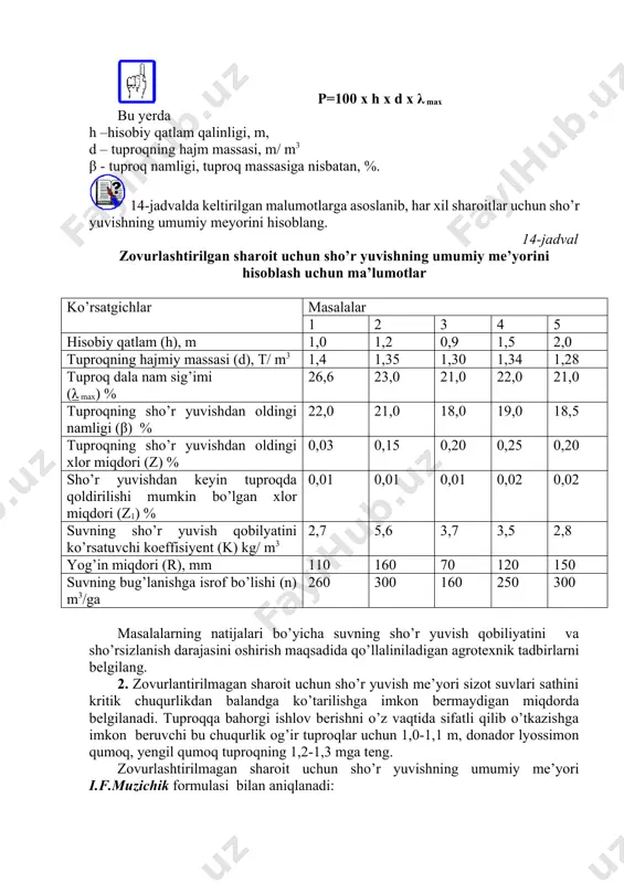 a mirzacho’ldagi suv ko’taruvchanlik uchun 1-1,3 m qilib belgilanishi mumkin. tuproq hisobiy qatlamining nam zahirasi (m3) quyidagi ifoda yordamida hisoblanadi. p=100 x h x d x λ max bu yerda h –hisobiy qatlam qalinligi, m, d – tuproqning hajm massasi, m/ m3 β - tuproq namligi, tuproq massasiga nisbatan, %. 14-jadvalda keltirilgan malumotlarga asoslanib, har xil sharoitlar uchun sho’r yuvishning umumiy meyorini hisoblang. 14-jadval zovurlashtirilgan sharoit uchun sho’r yuvishning umumiy me’yorini hisoblash uchun ma’lumotlar ko’rsatgichlar masalalar 1 2 3 4 5 hisobiy qatlam (h), m 1,0 1,2 0,9 1,5 2,0 tuproqning hajmiy massasi (d), t/ m3 1,4 1,35 1,30 1,34 1,28 tuproq dala nam sig’imi (λ max) % 26,6 23,0 21,0 22,0 21,0 tuproqning sho’r yuvishdan oldingi namligi (β) % 22,0 21,0 18,0 19,0 18,5 tuproqning sho’r yuvishdan oldingi xlor miqdori (z) % 0,03 0,15 0,20 0,25 0,20 sho’r yuvishdan keyin tuproqda qoldirilishi mumkin bo’lgan xlor miqdori (z1) % 0,01 …