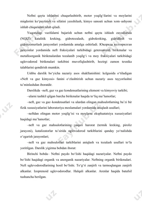 yta ishlash zavodlarida (nqiz) katalitik kreking, gidrotozalash, gidrokreking, gidridlash va gidroizomerlash jarayonlari yordamida amalga oshirladi. юқорида келтирилган jarayonlar yordamida neft fraksiyalari tarkibidagi geteroatomli birikmalar va metalloorganik birikmalardan tozalanib yoqilg‘i va moy fraksiyalari tarkibidagi uglevodorod birikmalari tarkibini muvofiqlashtirib, hozirgi zamon texnika talablarini qondirish mumkin. ushbu darslik bo‘yicha nazariy asos shakllanishini: kelgusida o‘tiladigan «neft va gaz kimyosi» fanini o‘zlashtirish uchun nazariy asos tayyorlashni ta’minlashdan iboratdir. darslikda –neft, gaz va gaz kondensatlarining element va kimyoviy tarkibi; –ularni tashkil qilgan barcha birikmalar haqida to‘liq ma’lumotlar; –neft, gaz va gaz–kondensatlari va ulardan olingan mahsulotlarning ba’zi bir fizik xususiyatlarini laboratoriya moslamalari yordamida aniqlash usullari; –neftdan olingan motor yoqilg‘isi va moylarni ekspluatatsiya xususiyatlari haqidagi ma’lumotlar; –neft va gaz mahsulotlarining yuqori harorat (termik kreking, piroliz jarayoni), katalizatorlar ta’sirida uglevodorod tarkiblarini qanday yo‘nalishda o‘zgarish jarayonlari; –neft va gaz mahsulotlari tarkiblarini aniqlash va tozalash usullari to‘la yoritilgan. darslik yigirma bobdan iborat: birinchi bobda– neftni paydo bo‘lishi haqidagi nazariyalar. neftni paydo …