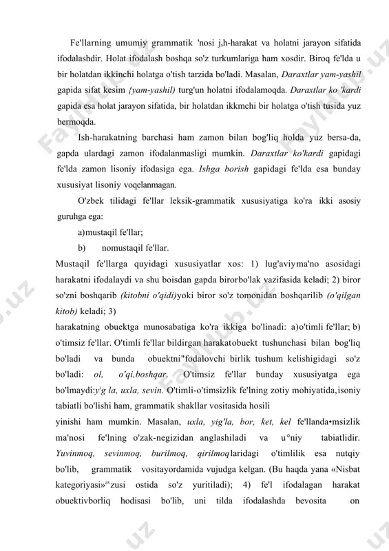 ); 4) fe'l ifodalagan harakat obuektivborliq hodisasi bo'lib, uni tilda ifodalashda bevosita on so'zlovchi ishtirok etadi. tilda ifodalangan harakatda, denial inson munosabati ham mayjud bo'ladi. bunday munosabat fe'{ mayli deb yuritiladi; 5) harakat real yoki irreal bo'lishi hanj mumkin. bunga ko'ra bo'lishli va bo'lishsiz fe'llar farqlanadi; 6) har qanday harakat bajaruvchi bilan ham bog'lanadi. bajaruvchi aniq, noaniq, bitta yoki bir nechta bo'lishi mumkin. ish-harakatning bajaruvchiga munosabat nuqtayi nazaridan tavsifi fe'l nisbatlari deb yuritiladi; 7) harakat zamon bilan bog'lanishi mumkin. mantiqan zamondan tashqaridagi harakat yo'q. yuqorida tilga olingan borish fe'lida zamon bevosita ifodalanmagan. lekin uni gap ichida olsak {ishga borish lozim), uning kelasi zamonda yuz beradigan harakat ekanligi mantiqan anglashilib turadi. demak, har qanday fe'lda yo grammatik, yo mantiqiy zamon anglashilib turadi. modomiki, til qurilishini o'rganayotgan ekanmiz, biz uchun grammatik zamon ahamiyatlidir. shu boisdan zamonli va zamonsiz fe'llarni farqlaymiz; 8) aytilganidek, borliqda harakat, albatta, bajaruvchi bilan bog'lanadi. biroq uning tildagi ifodasida …
