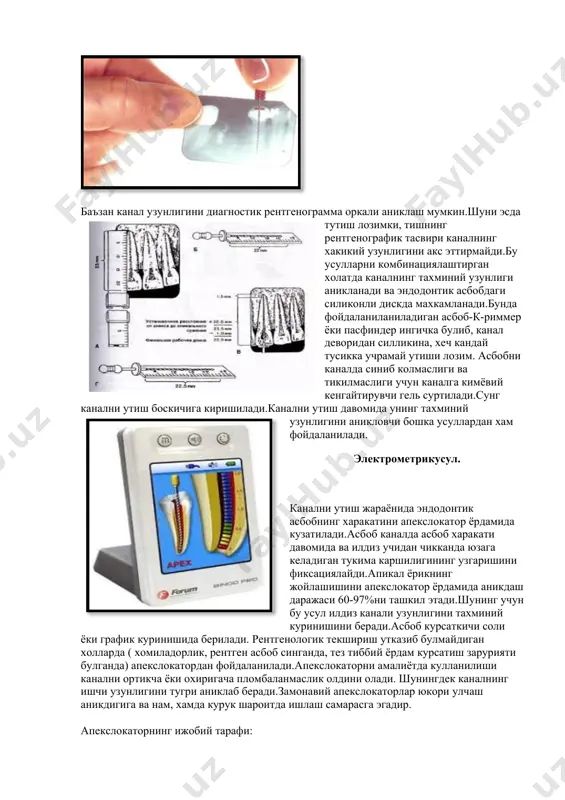 ш жараёнида эндодонтик асбобнинг харакатини апекслокатор ёрдамида кузатилади.асбоб каналда асбоб харакати давомида ва илдиз учидан чикканда юзага келадиган тукима каршилигининг узгаришини фиксациялайди.апикал ёрикнинг жойлашишини апекслокатор ёрдамида аникдаш даражаси 60-97%ни ташкил этади.шунинг учун бу усул илдиз канали узунлигини тахминий куринишини беради.асбоб курсаткичи соли ёки график куринишида берилади. рентгенологик текшириш утказиб булмайдиган холларда ( хомиладорлик, рентген асбоб синганда, тез тиббий ёрдам курсатиш зарурияти булганда) апекслокатордан фойдаланилади.апекслокаторни амалиётда кулланилиши канални ортикча ёки охиригача пломбаланмаслик олдини олади. шунингдек каналнинг ишчи узунлигини тугри аниклаб беради.замонавий апекслокаторлар юкори улчаш аникдигига ва нам, хамда курук шароитда ишлаш самарасга эгадир. апекслокаторнинг ижобий тарафи: 1. иш жараёнидаги оддийлиги ва ишлатишга кулайлиги, асбобни тезда урганиб олиш мумкинлиги; 2. интуитив равишда асбобнинг иш режимиии таъминлаш; 3. ишчи вактни 30% тежайди; 4.кайта - кайта рентген тасвирга тушишни камайтиради, беморни ортикча нурланишдан саклайди; 5. рентгенологик текшириш билан бирга анатомик апикал тешикни аник топиш имкониятини беради; 6. асосий каналда перфорация ва ён шохланиш борлигини …