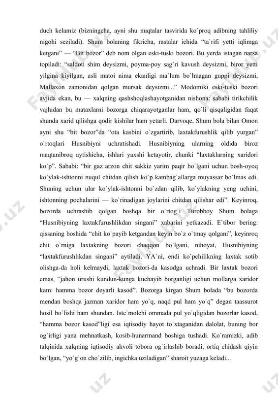 ha qatim otib arang ikkita, uchta do`ppi tayyorlash”larini aytadi. agar tag bilan ipak puli chiqarib tashlansa, bozor bu og`ir mehnatni qanday baholayotgani ko`rinadi. to`g`ri, bu hol shum bolaga borib turgan adolatsizlik bo`lib tuyuladi. biroq, nachoraki, bu narx o`zida do`ppido`z qizning bir haftalik mehnati bahosinigina emas, xaridorlarning ojiz imkoniyatlarini ham ifoda etadi. zero, bozor — iqtisodiy hayot barometri, unda xalqning iqtisodiy holati ko`zgudagidek aks etadi. shu bois ham qissada bozor, undagi savdo-sotiq tasviriga qayta-qayta duch kelamiz (bizningcha, ayni shu nuqtalar tasvirida ko`proq adibning tahliliy nigohi seziladi). shum bolaning fikricha, rastalar ichida “ta`rifi yetti iqlimga ketgani” — “bit bozor” deb nom olgan eski-tuski bozori. bu yerda istagan narsa topiladi: “saldoti shim deysizmi, poyma-poy sag`ri kavush deysizmi, biror yetti yilgina kiyilgan, asli matoi nima ekanligi ma`lum bo`lmagan guppi deysizmi, mallaxon zamonidan qolgan mursak deysizmi...” modomiki eski-tuski bozori avjida ekan, bu — xalqning qashshoqlashayotganidan nishona: sababi tirikchilik vajhidan bu mataxlarni bozorga chiqarayotganlar ham, qo`li …