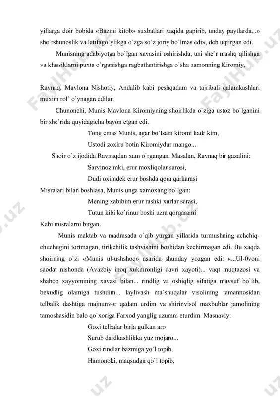 b» qilishga urinar edilar. shoir asarning 1770-1780 yillarga doir bobida «bazmi kitob» suxbatlari xaqida gapirib, unday paytlarda...» she`rshunoslik va latifago`ylikga o`zga so`z joriy bo`lmas edi», deb uqtirgan edi. munisning adabiyotga bo`lgan xavasini oshirishda, uni she`r mashq qilishga va klassiklarni puxta o`rganishga ragbatlantirishga o`sha zamonning kiromiy, ravnaq, mavlona nishotiy, andalib kabi peshqadam va tajribali qalamkashlari muxim rol` o`ynagan edilar. chunonchi, munis mavlona kiromiyning shoirlikda o`ziga ustoz bo`lganini bir she`rida quyidagicha bayon etgan edi. tong emas munis, agar bo`lsam kiromi kadr kim, ustodi zoxiru botin kiromiydur mango... shoir o`z ijodida ravnaqdan xam o`rgangan. masalan, ravnaq bir gazalini: sarvinozimki, erur moxliqolar sarosi, dudi oximdek erur boshda qora qarkarasi misralari bilan boshlasa, munis unga xamoxang bo`lgan: mening xabibim erur rashki xurlar sarasi, tutun kibi ko`rinur boshi uzra qorqarami kabi misralarni bitgan. munis maktab va madrasada o`qib yurgan yillarida turmushning achchiq-chuchugini tortmagan, tirikchilik tashvishini boshidan kechirmagan edi. bu xaqda shoirning o`zi «munis ul-ushshoq» asarida shunday …