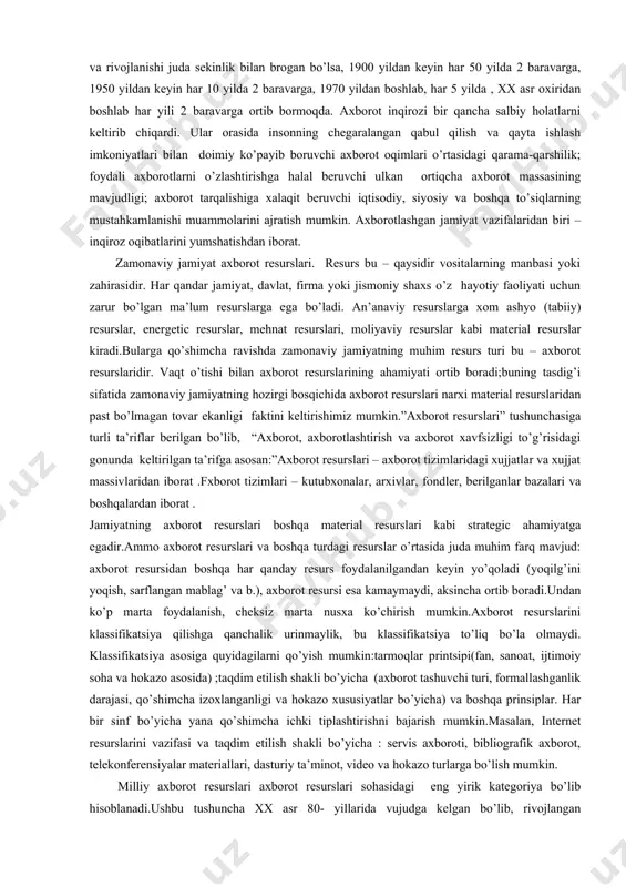 oqimlari o’rtasidagi qarama-qarshilik; foydali axborotlarni o’zlashtirishga halal beruvchi ulkan ortiqcha axborot massasining mavjudligi; axborot tarqalishiga xalaqit beruvchi iqtisodiy, siyosiy va boshqa to’siqlarning mustahkamlanishi muammolarini ajratish mumkin. axborotlashgan jamiyat vazifalaridan biri – inqiroz oqibatlarini yumshatishdan iborat. zamonaviy jamiyat axborot resurslari. resurs bu – qaysidir vositalarning manbasi yoki zahirasidir. har qandar jamiyat, davlat, firma yoki jismoniy shaxs o’z hayotiy faoliyati uchun zarur bo’lgan ma’lum resurslarga ega bo’ladi. an’anaviy resurslarga xom ashyo (tabiiy) resurslar, energetic resurslar, mehnat resurslari, moliyaviy resurslar kabi material resurslar kiradi.bularga qo’shimcha ravishda zamonaviy jamiyatning muhim resurs turi bu – axborot resurslaridir. vaqt o’tishi bilan axborot resurslarining ahamiyati ortib boradi;buning tasdig’i sifatida zamonaviy jamiyatning hozirgi bosqichida axborot resurslari narxi material resurslaridan past bo’lmagan tovar ekanligi faktini keltirishimiz mumkin.”axborot resurslari” tushunchasiga turli ta’riflar berilgan bo’lib, “axborot, axborotlashtirish va axborot xavfsizligi to’g’risidagi gonunda keltirilgan ta’rifga asosan:”axborot resurslari – axborot tizimlaridagi xujjatlar va xujjat massivlaridan iborat .fxborot tizimlari – kutubxonalar, arxivlar, fondler, berilganlar …