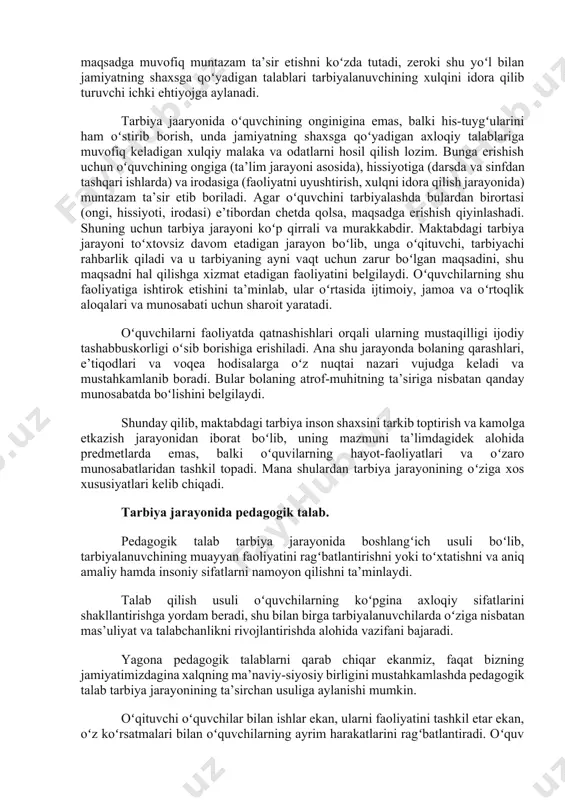 ni uyushtirishning oʻzigina kifoya qilmaydi. toʻgʻri tarbiyalash uchun tarbiyalanuvchining bu faoliyatga nisbatan qalbida paydo boʻlayotgan munosabatni, turli xil kechinmalarni qanday anglashni, baholashni, his qilishni hamda ulardan oʻzi uchun nimalarni maqsad qilib olayotganini bilish zarur. yana shuni hisobga olish kerakki, bularning barchasi turli kishilar bilan aloqa qilish, jamoadagi munosabatlar asosida roʻy beradi. bola ulgʻaya borishi bilan bu xil aloqa va munosabatlar murakkablashib boradi va bola shaxsning kamolga yetishida yo ijobiy yoki salbiy ta’sir etadi. shuning uchun tarbiya maqsadga muvofiq muntazam ta’sir etishni koʻzda tutadi, zeroki shu yoʻl bilan jamiyatning shaxsga qoʻyadigan talablari tarbiyalanuvchining xulqini idora qilib turuvchi ichki ehtiyojga aylanadi. tarbiya jaaryonida oʻquvchining onginigina emas, balki his-tuygʻularini ham oʻstirib borish, unda jamiyatning shaxsga qoʻyadigan axloqiy talablariga muvofiq keladigan xulqiy malaka va odatlarni hosil qilish lozim. bunga erishish uchun oʻquvchining ongiga (ta’lim jarayoni asosida), hissiyotiga (darsda va sinfdan tashqari ishlarda) va irodasiga (faoliyatni uyushtirish, xulqni idora qilish jarayonida) muntazam ta’sir etib boriladi. …