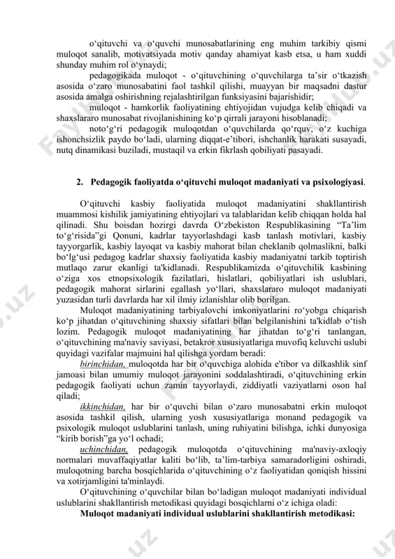 alakasi, usuli va tizimini anglatib uning mohiyati, o‘zaro axborot almashishida, ta’lim va tarbiyaviy ta’sir o‘tkazishida, o‘zaro bir-birlarini tushunishga erishishlarida namoyon bo‘ladi hamda quyidagi xususiyatlarga ega: · muloqot o‘qituvchining pedagogik faoliyatida eng muhim kasbiy qurol hisoblanadi; · muloqot jarayonida uning maqsadga muvofiq amalga oshirishni ta’minlash uchun ijtimoiy nazorat va ijtimoiy qonuniyatlar muhim aha​miyatga ega; · o‘qituvchi va o‘quvchi munosabatlarining eng muhim tarkibiy qismi muloqot sanalib, motivatsiyada motiv qanday ahamiyat kasb etsa, u ham xuddi shunday muhim rol o‘ynaydi; · pedagogikada muloqot - o‘qituvchining o‘quvchilarga ta’sir o‘tka​zish asosida o‘zaro munosabatini faol tashkil qilishi, muayyan bir maq​sadni dastur asosida amalga oshirishning rejalashtirilgan funksiyasini bajarishidir; · muloqot - hamkorlik faoliyatining ehtiyojidan vujudga kelib chiqadi va shaxslararo munosabat rivojlanishining ko‘p qirrali jarayoni hisoblanadi; · noto‘g‘ri pedagogik muloqotdan o‘quvchilarda qo‘rquv, o‘z kuchiga ishonchsizlik paydo bo‘ladi, ularning diqqat-e’tibori, ishchanlik harakati susayadi, nutq dinamikasi buziladi, mustaqil va erkin fikrlash qobiliyati pasayadi. 2. pedagogik faoliyatda o‘qituvchi muloqot madaniyati va …