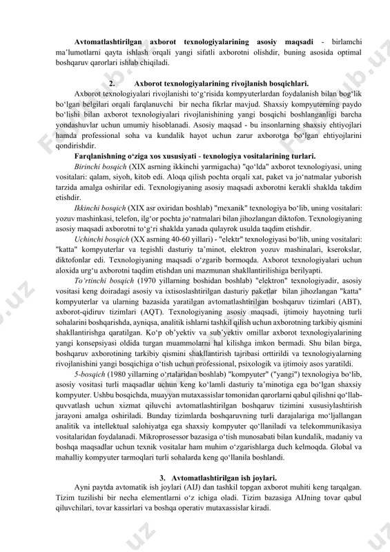 i. birinchi bosqich (xix asrning ikkinchi yarmigacha) "qo‘lda" axborot texnologiyasi, uning vositalari: qalam, siyoh, kitob edi. aloqa qilish pochta orqali xat, paket va jo‘natmalar yuborish tarzida amalga oshirilar edi. texnologiyaning asosiy maqsadi axborotni kerakli shaklda takdim etishdir. ikkinchi bosqich (xix asr oxiridan boshlab) "mexanik" texnologiya bo‘lib, uning vositalari: yozuv mashinkasi, telefon, ilg‘or pochta jo‘natmalari bilan jihozlangan diktofon. texnologiyaning asosiy maqsadi axborotni to‘g‘ri shaklda yanada qulayrok usulda taqdim etishdir. uchinchi bosqich (xx asrning 40-60 yillari) - "elektr" texnologiyasi bo‘lib, uning vositalari: "katta" kompyuterlar va tegishli dasturiy ta’minot, elektron yozuv mashinalari, kserokslar, diktofonlar edi. texnologiyaning maqsadi o‘zgarib bormoqda. axborot texnologiyalari uchun aloxida urg‘u axborotni taqdim etishdan uni mazmunan shakllantirilishiga berilyapti. to‘rtinchi bosqich (1970 yillarning boshidan boshlab) "elektron" texnologiyadir, asosiy vositasi keng doiradagi asosiy va ixtisoslashtirilgan dasturiy paketlar bilan jihozlangan "katta" kompyuterlar va ularning bazasida yaratilgan avtomatlashtirilgan boshqaruv tizimlari (abt), axborot-qidiruv tizimlari (aqt). texnologiyaning asosiy maqsadi, ijtimoiy hayotning turli sohalarini boshqarishda, ayniqsa, analitik …