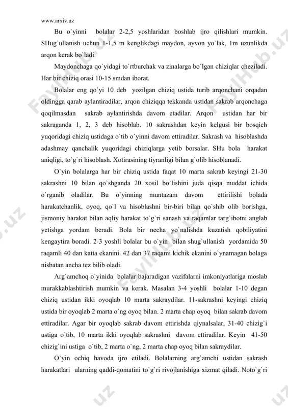 m ettiradilar. agar bir oyoqlab sakrab davom ettirishda qiynalsalar, 31-40 chizig`i ustiga o`tib, 10 marta ikki oyoqlab sakrashni davom ettiradilar. keyin 41-50 chizig`ini ustiga o`tib, 2 marta o`ng, 2 marta chap oyoq bilan sakraydilar. o`yin ochiq havoda ijro etiladi. bolalarning arg`amchi ustidan sakrash harakatlari ularning qaddi-qomatini to`g`ri rivojlanishiga xizmat qiladi. noto`g`ri bajarilgan harakatning zarari.yu keragidan ortiq kuch sarflab charchatishni bolalalarga o`qtirdilar. bolalarning yoshiga, salomatligi darajasiga qarab bir kunda necha marta shunday o`yinlar bilan shug`ullanishlari, o`z tanalarining harakatga bo`lgan tashnaligini qondirish lozim. 2-3 yoshgacha bo`lgan bolalar kun davomida kamida 18-20 ming qadam yurishlari. yugurishlari, sakrashlari lozim. harakat malakalarini oshgan sari, uni ijro etishda tejamkorlik mahorati kuchaygan sari bolalardagi charchoqni sezish holati kamayib boradi. 4-5 yoshli bolalarning anchagina qismi arg`amchoq sakrashda yerdan 2-3 sm gagina ko`tariladilar. uzoqroqdan kuzatgan bolaning sakraganini ilg`amasligi mumkin. arhamchoq o`yinining yana bir mohiyati shundan iboratki, bolalar kichik yoshlaridan kam kuch sarf qilib. ko`proq ish bajarishni mashq orqali o`rganish …