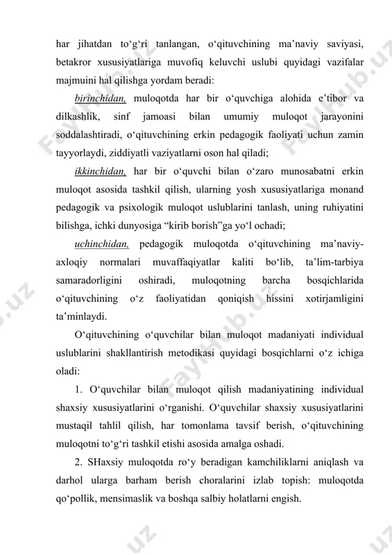 hadi; uchinchidan, pedagogik muloqotda o‘qituvchining ma’naviy-axloqiy normalari muvaffaqiyatlar kaliti bo‘lib, ta’lim-tarbiya samaradorligini oshiradi, muloqotning barcha bosqichlarida o‘qituvchining o‘z faoliyatidan qoniqish hissini xotirjamligini ta’minlaydi. o‘qituvchining o‘quvchilar bilan muloqot madaniyati individual uslublarini shakllantirish metodikasi quyidagi bosqichlarni o‘z ichiga oladi: 1. o‘quvchilar bilan muloqot qilish madaniyatining individual shaxsiy xususiyatlarini o‘rganishi. o‘quvchilar shaxsiy xususiyatlarini mustaqil tahlil qilish, har tomonlama tavsif berish, o‘qituvchining muloqotni to‘g‘ri tashkil etishi asosida amalga oshadi. 2. shaxsiy muloqotda ro‘y beradigan kamchiliklarni aniqlash va darhol ularga barham berish choralarini izlab topish: muloqotda qo‘pollik, mensimaslik va boshqa salbiy holatlarni engish. 3. o‘qituvchi o‘zi uchun muloqot madaniyatining qulay bo‘lgan uslublarini ishlab chiqishga doir faoliyatni ishlab chiqishi va o‘z-o‘zini kuzatish bilan yutuq va kamchiliklarni taqqoslash. 4. o‘zining muloqot madaniyati uslublariga muvofiq keluvchi milliy an’ana va ma’naviyatimizga xos jihatlardan unumli foydalanish. 5. muloqot madaniyatida pedagogik faoliyat qonuniyatlaridan chetga chiqmaslik, bu uslubni mustahkamlash (pedagogik amaliyot va malaka oshirish jarayonida). pedagogik faoliyatni endigina boshlayotgan yosh o‘qituvchilar o‘z …