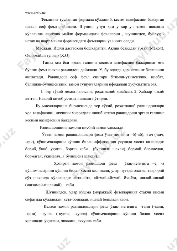 л формаларининг бўлишсиз шакли йўқ, эмас сўзлари воситасида берилади. равишдошлар тусловчи қўшимчаларни олиш – олмаслик хусусиятига кўра 2 га бўўлинади: 1) тусланадиган равишдошлар; 2) тусланмайдиган равишдошлар. тусланадиган равишдошларга –б, (-иб), -а (-й) қўшимчаларини қўшиши билан шаклланган равишдошлар киради. тусланган равишдошлар аниқлик майли формаси саналиб, гапда кесим вазифасини бажаради (соф феълга айланади), қиёсланг: ўйлаб гапирди – ўйлабман, ўйлабсан... яшай олади – яшаймиз, яшайсан,... демак, тусланадиган равишдошлар нутқда тусланмаган ва тусланган ҳолда қўллана олади. равишдошларнинг –гач (-кач, -қач), -гани ( - кани, -қани; -гали, -кали, -қали); -гунча (-кунча, -қунча) аффикслари ёрдамида шаклланган формалари тусланмайдиган равишдошлар саналади. тусланмайдиган равишдошларнинг айримлари (-гани, -кани, -қани аффикслари билан ясалган формалари) феълнинг лексик маъносига мақсад тушунчаси маъноси қўшилганлигини; бошқа бир гуруҳини ташкил этувчилар эса (-гач, -кач..., -гунча, -кунча... аффикслари билан шаклланган формалари) пайт тушунчаси маъноси қўшилганини ифодалайди. предметнинг белгисини ифодалайдиган феъл шакли сифатдош дейилади: айтар сўзни айт, айтмас сўздан қайт (мақол.) бу гапдаги айтар бўлишли формадаги, айтмас …