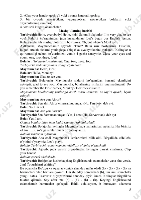 njar).» tuzilishidan foydalanishni; 5. nima qilishlari haqida xabar berishni; 6. “what can you do?”, “сan you …(run)?”; so’roqlariga javob berishni 8. tarbiyachini turli buyruqlarini bajarishni: “clap your hands!”, “stamp your feet!”, “touch your ears!”, “touch your cheeks!”, “shake your hands!”, “smile!”, ”run!”, “go!”, “jump!”, “hop!” 9. (r), (dʒ), (ai), (h) tovushlarni o’rganadilar. ushbu mashg’ulot uchun sizga kerak bo’ladi: 1. qog’irchoq maymuncha; 2. «clap your hands» qoshig’i yoki bironta harakatli qoshiq; 3. bir oyoqda sakrayotkan, yugurayotkan, sakrayotkan bolalarni yoki xayvonlarning suratlari; 4. tovushli kulguli odamchalar. mashg’ulotning borishi tarbiyachi: hello, everybody! hello, kids! salom bolajonlar! i’m very glad to see you! sizlarni ko’rganimdan juda hursandman! let’s begin our english lesson. keling ingliz tili mashg’ulotimizni boshlimiz. oh, but where’s monkey? aytkancha, maymunchamiz qayerda ekana? balki usiz boshlarmiz. esladim, bugun ertalab sizlarni yoningizga chiqishka uyalayotkanini aytkandi. kelinglar u qo’rqmasligi uchun ko’zlarimizni yumib 4 gacha sanaymiz. close your eyes and count: one, two, three, four! …
