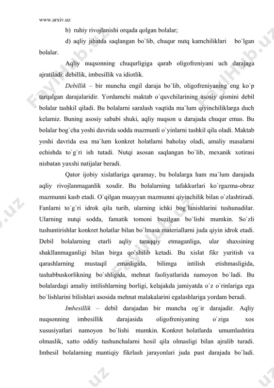 liy taraqqiy etmaganliga, ular shaxsining shakllanmaganligi bilan birga qo`shilib ketadi. bu xislat fikr yuritish va qarashlarning mustaqil emasligida, bilimga intilish еtishmasligida, tashabbuskorlikning bo`shligida, mehnat faoliyatlarida namoyon bo`ladi. bu bolalardagi amaliy intilishlarning borligi, kelajakda jamiyatda o`z o`rinlariga ega bo`lishlarini bilishlari asosida mehnat malakalarini egalashlariga yordam beradi. imbesillik – debil darajadan bir muncha og`ir darajadir. aqliy nuqsonning imbesillik darajasida oligofreniyaning o`ziga xos xususiyatlari namoyon bo`lishi mumkin. konkret holatlarda umumlashtira olmaslik, xatto oddiy tushunchalarni hosil qila olmasligi bilan ajralib turadi. imbesil bolalarning mantiqiy fikrlash jarayonlari juda past darajada bo`ladi. kitobdagi matnlarni mexanik ravishda o`qib, uning mazmunini tushunmaydi. o`ngacha sanash, o`n ichida hisob-kitob qilishlari mumkin. lekin ularda murakkab son haqida tushuncha yo`q. ular faoliyatlarida tashabbuskorlik, mustaqillikka intilish kabi shaxsiy xislatlar bo`lmaydi. o`zlarining mustaqil ishlarini aqliy jihatdan tushuntirib bera olmaydilar. idiotlik – oligofreniyaning eng og`ir darajasi bo`lib, ular idroklarida qo`pol rivojlanmaganlik ko`rinadi. o`z shaxsini aniq bilmaydi. ularning nutqi ma`nosiz tovushlardan, ba`zan alohida so`zlar yig`indisidan iborat. …