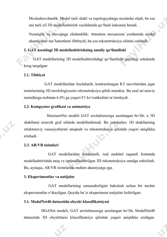rini aniqlash va rekonstruksiya qilishda yuqori aniqlikka erishadi . 2.3. ar/vr tizimlari gat modellaridan foydalanib, real muhitni raqamli formatda modellashtirishda aniq va optimallashtirilgan 3d rekonstruksiya amalga oshiriladi. bu, ayniqsa, ar/vr tizimlarida muhim ahamiyatga ega. 3. eksperimentlar va natijalar gat modellarining samaradorligini baholash uchun bir nechta eksperimentlar o‘tkazilgan. quyida ba’zi eksperiment natijalari keltirilgan: 3.1. modelnet40 datasetida obyekt klassifikatsiyasi dganet modeli, gat arxitekturasiga asoslangan bo‘lib, modelnet40 datasetida 3d obyektlarni klassifikatsiya qilishda yuqori aniqlikka erishgan. eksperimentlar davomida modelning umumiy aniqligi (oa) va har bir sinf bo‘yicha o‘rtacha aniqligi (ma) yuqori bo‘lgan . 3.2. 3d yuz rekonstruksiyasi gat va graf konvolyutsion tarmoqlar asosida yaratilgan yengil model yordamida yagona tasvirdan tezkor 3d yuz rekonstruksiyasi amalga oshirilgan. ushbu modelning parametrlari soni atigi 7.6 million bo‘lib, bu uni boshqa modellarga nisbatan yengilroq va tezroq qiladi . 4. ilmiy tahlil va natijalar ushbu tadqiqot davomida graph attention network (gat) arxitekturasining 3d modellashtirishdagi samaradorligi bir qator amaliy eksperimentlar yordamida …