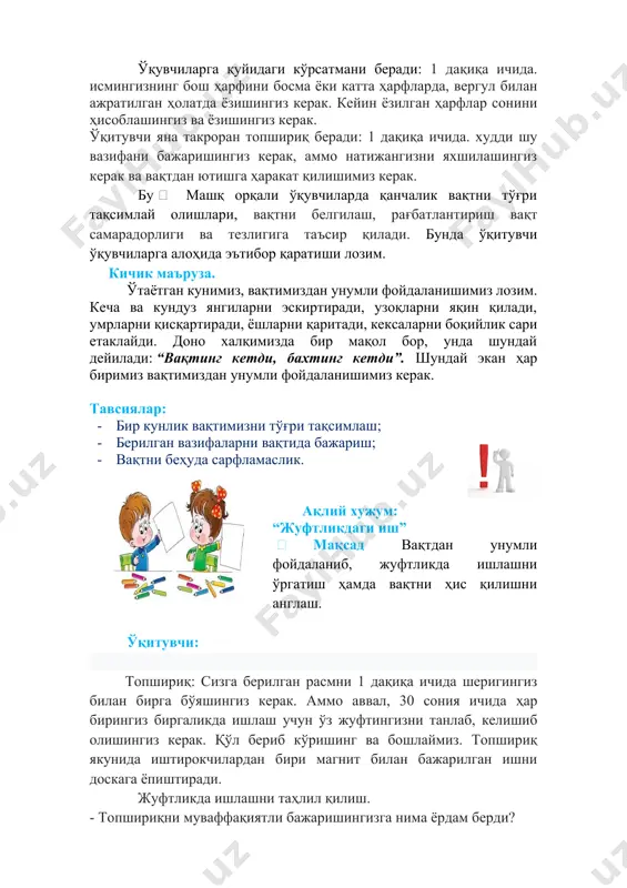 ради, ёшларни қаритади, кексаларни боқийлик сари етаклайди. доно халқимизда бир мақол бор, унда шундай дейилади: “вақтинг кетди, бахтинг кетди”. шундай экан ҳар биримиз вақтимиздан унумли фойдаланишимиз керак. тавсиялар: · бир кунлик вақтимизни тўғри тақсимлаш; · берилган вазифаларни вақтида бажариш; · вақтни беҳуда сарфламаслик. ақлий хужум: “жуфтликдаги иш”  мақсад вақтдан унумли фойдаланиб, жуфтликда ишлашни ўргатиш ҳамда вақтни ҳис қилишни англаш. ўқитувчи: топшириқ: сизга берилган расмни 1 дақиқа ичида шеригингиз билан бирга бўяшингиз керак. аммо аввал, 30 сония ичида ҳар бирингиз биргаликда ишлаш учун ўз жуфтингизни танлаб, келишиб олишингиз керак. қўл бериб кўришинг ва бошлаймиз. топшириқ якунида иштирокчилардан бири магнит билан бажарилган ишни доскага ёпиштиради. жуфтликда ишлашни таҳлил қилиш. - топшириқни муваффақиятли бажаришингизга нима ёрдам берди? - вазифани бажаришингизга нима халақит берди? хулоса: тўйинганлик, ўзаро фаоллик, яхши ижтимоий муносабатлар, ишни тўғри ташкил этиш, вазифаларни тўғри тақсимлаш, вақт ҳақидаги тасаввурни ўзгартириш. якуний қисм ўқитувчи болаларни айлана бўлишн таклиф қилади ва коток ёрдамида …