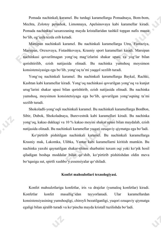 rajelar (yumaloq konfetlar) kiradi. konfetlar konfet masallig‘idan tayyorlanadi. ular karamellardan konsistensiyasining yumshoqligi, chiroyli bezatilganligi, yuqori ozuqaviy qiymatga egaligi bilan ajralib turadi va ko‘pincha mayda kristall tuzilishda bo‘ladi. konfetlar qanday masalliqdan (konfet massasi) tayyorlanishiga, konfet korpusiga ishlov berilishiga qarab guruhlanadi. masalliqning turiga qarab konfetlar pomadali, mevali, sutli, likerli, yong‘oqli, marsipanli, kremli, kuvlangan konfetlar bo‘lishi mumkin. konfet korpusiga ishlov berilishiga qarab konfetlar sirlangan va sirlanmagan konfetlarga bo‘linadi. konfet massasiga shakl berilishiga qarab esa konfetlar qoliplarga quyish, surkash, presslash yo‘llari bilan ishlab chiqarilgan bo‘lishi mumkin. tashqi bezagi bo‘yicha konfetlar etiketka qog‘ozlariga o‘ralgan, o‘ralmagan (ochiq), bezak berilgan karobkalarga joylangan holda ishlab chiqariladi. quyida konfet ishlab chiqariladigan asosiy konfet massalari haqida ma’lumotlar keltiriladi. pomadali konfet massasi. pomada massasi sharbat bilan o‘ralgan mayda qand kristallaridan tashkil topgan bo‘ladi. shu sababli u yumshoq plastik konsistensiyaga ega bo‘lib, og‘izda qand kristallari sezilmagan holda erib ketadi. pomada massasining sifati asosan qand kristallari o‘lchamlari va undagi suyuq va quyuq fazalarning …