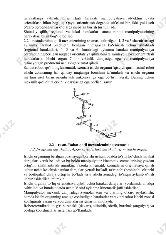 kal harakatlar sanoat roboti manipulyatorining harakatlari bilan bog‘liq bo‘ladi. 2.2 – rasmda robot qo‘li mexanizmining sxemasi keltirilgan. 1, 2 va 3 sharnirlardagi aylanma harakat predmetni berilgan nuqtagacha ko‘chirish uchun ishlatiladi (regional harakatlar); 4, 5 va 6 sharnirdagi aylanma harakat manipulyatsiya predmetining berilgan nuqtada orientatsiya qilinishini ta’minlaydi (lokal orientirlash harakatlari). ishchi organ 7 bir erkinlik darajasiga ega va manipulyatsiya qilinayotgan predmetni ushlashga xizmat qiladi. sanoat roboti qo‘lining kinematik sxemasi ishchi organni (qisqich qurilmasini) robot ishchi zonasining har qanday nuqtasiga borishini ta’minlash va ishchi organni ma’lum usul bilan orientirlash imkoniyatiga ega bo‘lishi kerak. buning uchun mexanik qo‘l oltita erkinlik darajasiga ega bo‘lishi zarur. 2.2 – rasm. robot qo‘li mexanizmining sxemasi: 1,2,3-regional harakatlar; 4,5,6- orienterlash harakatlari; 7- ishchi organ; ishchi organning berilgan pozitsiyaga borishi uchun, odatda to‘rtta ko‘chish harakat darajalari kerak bo‘ladi va bu holda manipulyator kinematik sxemalarining yuzdan ortig‘ini shakllantirish mumkin. fazoda kinematik sxemalarni orientatsiya qilish uchun uchta ko‘chish harakat darajalari yetarli …