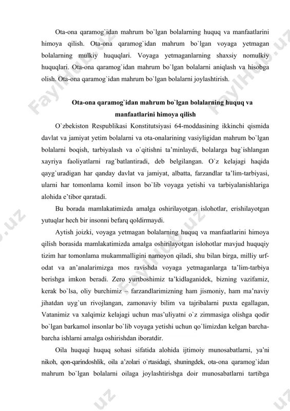 amonaviy bilim va tajribalarni puxta egallagan, vatanimiz va xalqimiz kelajagi uchun mas’uliyatni o`z zimmasiga olishga qodir bo`lgan barkamol insonlar bo`lib voyaga yetishi uchun qo`limizdan kelgan barcha-barcha ishlarni amalga oshirishdan iboratdir. oila huquqi huquq sohasi sifatida alohida ijtimoiy munosabatlarni, ya’ni nikoh, qon-qarindoshlik, oila a’zolari o`rtasidagi, shuningdek, ota-ona qaramog`idan mahrum bo`lgan bolalarni oilaga joylashtirishga doir munosabatlarni tartibga soladi. mazkur huquqiy munosabatlarda, ayrim hollarda, voyaga yetmagan shaxslar ham ishtirok etadiki, ularning huquq va qonuniy manfaatlarini himoya qilish davlat va jamiyatning muhim vazifasi sanaladi. chunki ularning o`zlari mustaqil ravishda o`z huquqlarini amalga oshirishi hamda uni himoya qilish jarayoni voyaga yetmaganliklari bois qiyin kechishi tabiiy. shu sababli ham oila qonunchiligi voyaga yetmagan shaxslarni ular ota-ona qaramog`idan mahrum bo`lgan hollarda huquq va manfaatlarini himoya qilishga doir alohida qoidalarni belgilaydi. oila kodeksining 148-moddasida, ota-ona vafot etganda, ota-onalik huquqidan mahrum etilganda, ularning ota-onalik huquqi cheklanganda, muomalaga layoqatsiz deb topilganda, kasal bo`lganda, uzoq muddat bo`lmaganda, ota-ona bolalarni tarbiyalash yoki …